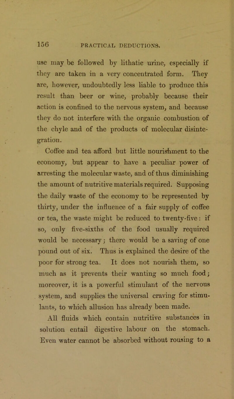 use may be followed by lithatic urine, especially if they are taken in a very concentrated form. They are, however, undoubtedly less liable to produce this result than beer or wine, probably because their action is confined to the nervous system, and because they do not interfere with the organic combustion of the chyle and of the products of molecular disinte- gration. Coffee and tea afford but little nourishment to the economy, but appear to have a peculiar power of arresting the molecular waste, and of thus diminishing the amount of nutritive materials required. Supposing the daily waste of the economy to be represented by thirty, under the influence of a fair supply of coffee or tea, the waste might be reduced to twenty-five: if so, only five-sixths of the food usually required would be necessary; there would be a saving of one pound out of six. Thus is explained the desire of the poor for strong tea. It does not nourish them, so much as it prevents their wanting so much food; moreover, it is a powerful stimulant of the nervous system, and supplies the universal craving for stimu- lants, to which allusion has already been made. All fluids which contain nutritive substances in solution entail digestive labour on the stomach. Even water cannot be absorbed without rousing to a