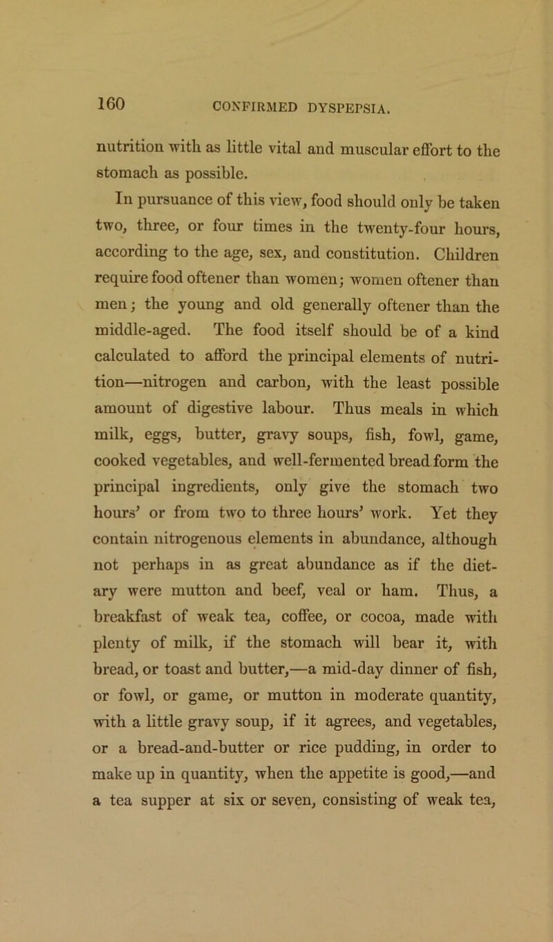 nutrition with as little vital and muscular effort to the stomach as possible. In pursuance of this view, food should onlv he taken two, three, or four times in the twenty-four hours, according to the age, sex, and constitution. Children require food oftener than women; women oftener than men; the young and old generally oftener than the middle-aged. The food itself should be of a kind calculated to afford the principal elements of nutri- tion—nitrogen and carbon, with the least possible amount of digestive labour. Thus meals in which milk, eggs, butter, gravy soups, fish, fowl, game, cooked vegetables, and well-fermented bread form the principal ingredients, only give the stomach two hours’ or from two to three hours’ work. Yet they contain nitrogenous elements in abundance, although not perhaps in as great abundance as if the diet- ary were mutton and beef, veal or ham. Thus, a breakfast of weak tea, coffee, or cocoa, made with plenty of milk, if the stomach will bear it, with bread, or toast and butter,—a mid-day dinner of fish, or fowl, or game, or mutton in moderate quantity, with a little gravy soup, if it agrees, and vegetables, or a bread-and-butter or rice pudding, in order to make up in quantity, when the appetite is good,—and a tea supper at six or seven, consisting of weak tea,