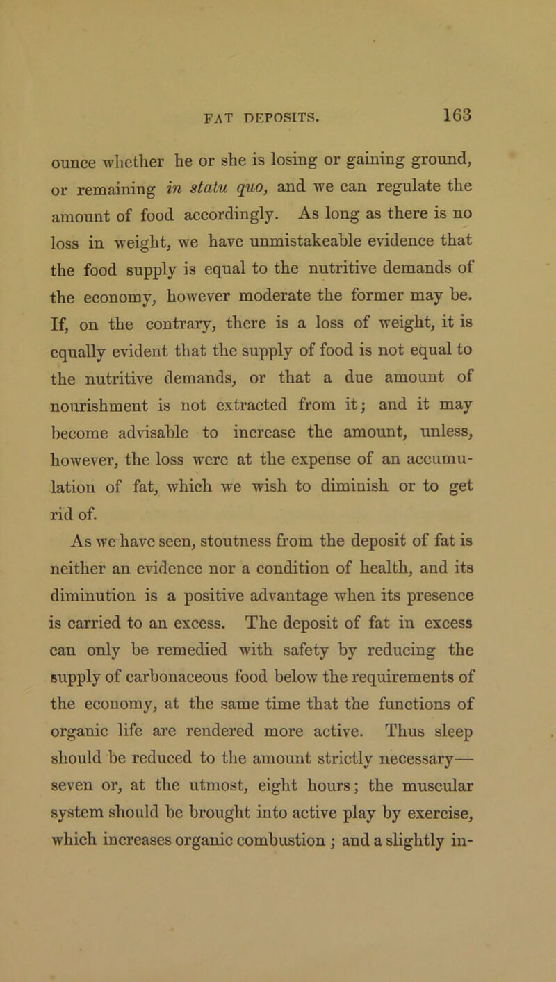 ounce whether he or she is losing or gaining ground, or remaining in statu quo, and we can regulate the amount of food accordingly. As long as there is no loss in weight, we have unmistakeable evidence that the food supply is equal to the nutritive demands of the economy, however moderate the former may he. If, on the contrary, there is a loss of weight, it is equally evident that the supply of food is not equal to the nutritive demands, or that a due amount of nourishment is not extracted from it; and it may become advisable to increase the amount, unless, however, the loss were at the expense of an accumu- lation of fat, which we wish to diminish or to get rid of. As we have seen, stoutness from the deposit of fat is neither an evidence nor a condition of health, and its diminution is a positive advantage when its presence is carried to an excess. The deposit of fat in excess can only be remedied with safety by reducing the supply of carbonaceous food below the requirements of the economy, at the same time that the functions of organic life are rendered more active. Thus sleep should be reduced to the amount strictly necessary— seven or, at the utmost, eight hours; the muscular system should be brought into active play by exercise, which increases organic combustion; and a slightly in-