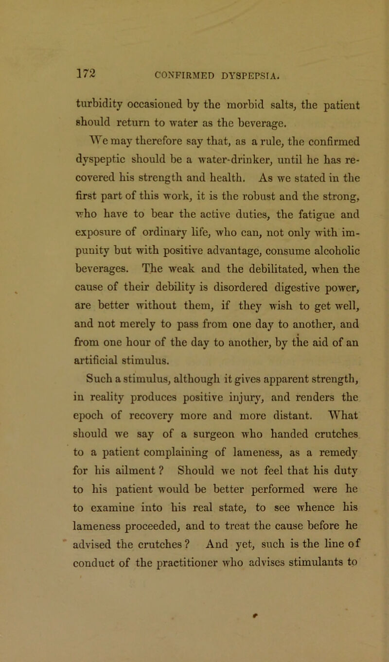 turbidity occasioned by tbe morbid salts, the patient should return to water as the beverage. We may therefore say that, as a rule, the confirmed dyspeptic should be a -water-drinker, until he has re- covered his strength and health. As we stated in the first part of this work, it is the robust and the strong, who have to bear the active duties, the fatigue and exposure of ordinary life, who can, not only with im- punity but with positive advantage, consume alcoholic beverages. The weak and the debilitated, when the cause of their debility is disordered digestive power, are better without them, if they wish to get well, and not merely to pass from one day to another, and from one hour of the day to another, by the aid of an artificial stimulus. Such a stimulus, although it gives apparent strength, in reality produces positive injury, and renders the epoch of recovery more and more distant. What should we say of a surgeon who handed crutches to a patient complaining of lameness, as a remedy for his ailment ? Should we not feel that his duty to his patient would be better performed were he to examine into his real state, to see whence his lameness proceeded, and to treat the cause before he advised the crutches? And yet, such is the line of conduct of the practitioner who advises stimulants to