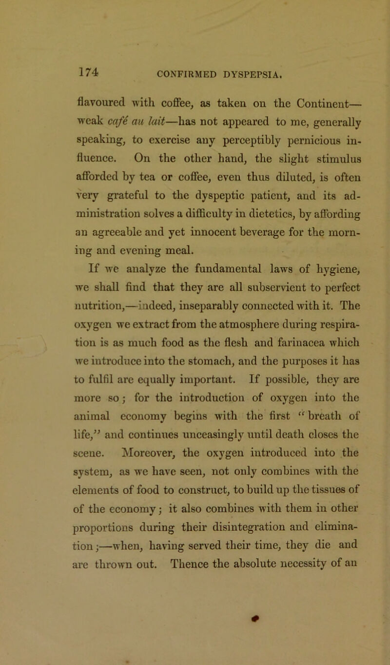 flavoured with coffee, as taken on the Continent— weak cafe au lait—has not appeared to me, generally speaking, to exercise any perceptibly pernicious in- fluence. On the other hand, the slight stimulus afforded by tea or coffee, even thus diluted, is often very grateful to the dyspeptic patient, and its ad- ministration solves a difficulty in dietetics, by affording an agreeable and yet innocent beverage for the morn- ing and evening meal. If we analyze the fundamental law's of hygiene, we shall find that they are all subservient to perfect nutrition,—indeed, inseparably connected wdth it. The oxygen we extract from the atmosphere during respira- tion is as much food as the flesh and farinacea which we introduce into the stomach, and the purposes it has to fulfil are equally important. If possible, they are more so; for the introduction of oxygen into the animal economy begins with the first “ breath of life,” and continues unceasingly until death closes the scene. Moreover, the oxygen introduced into the system, as we have seen, not only combines with the elements of food to construct, to build up the tissues of of the economy; it also combines with them in other proportions during their disintegration and elimina- tion ;—w hen, having served their time, they die and are thrown out. Thence the absolute necessity of an