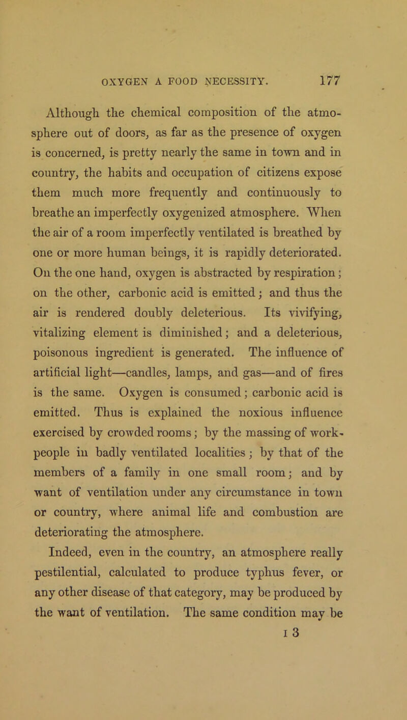 Although the chemical composition of the atmo- sphere out of doors, as far as the presence of oxygen is concerned, is pretty nearly the same in town and in country, the habits and occupation of citizens expose them much more frequently and continuously to breathe an imperfectly oxygenized atmosphere. When the air of a room imperfectly ventilated is breathed by one or more human beings, it is rapidly deteriorated. On the one hand, oxygen is abstracted by respiration; on the other, carbonic acid is emitted; and thus the air is rendered doubly deleterious. Its vivifying, vitalizing element is diminished; and a deleterious, poisonous ingredient is generated. The influence of artificial light—candles, lamps, and gas—and of fires is the same. Oxygen is consumed ; carbonic acid is emitted. Thus is explained the noxious influence exercised by crowded rooms; by the massing of work- people in badly ventilated localities ; by that of the members of a family in one small room; and by want of ventilation under any circumstance in town or country, where animal life and combustion are deteriorating the atmosphere. Indeed, even in the country, an atmosphere really pestilential, calculated to produce typhus fever, or any other disease of that category, may be produced by the want of ventilation. The same condition may be I 3