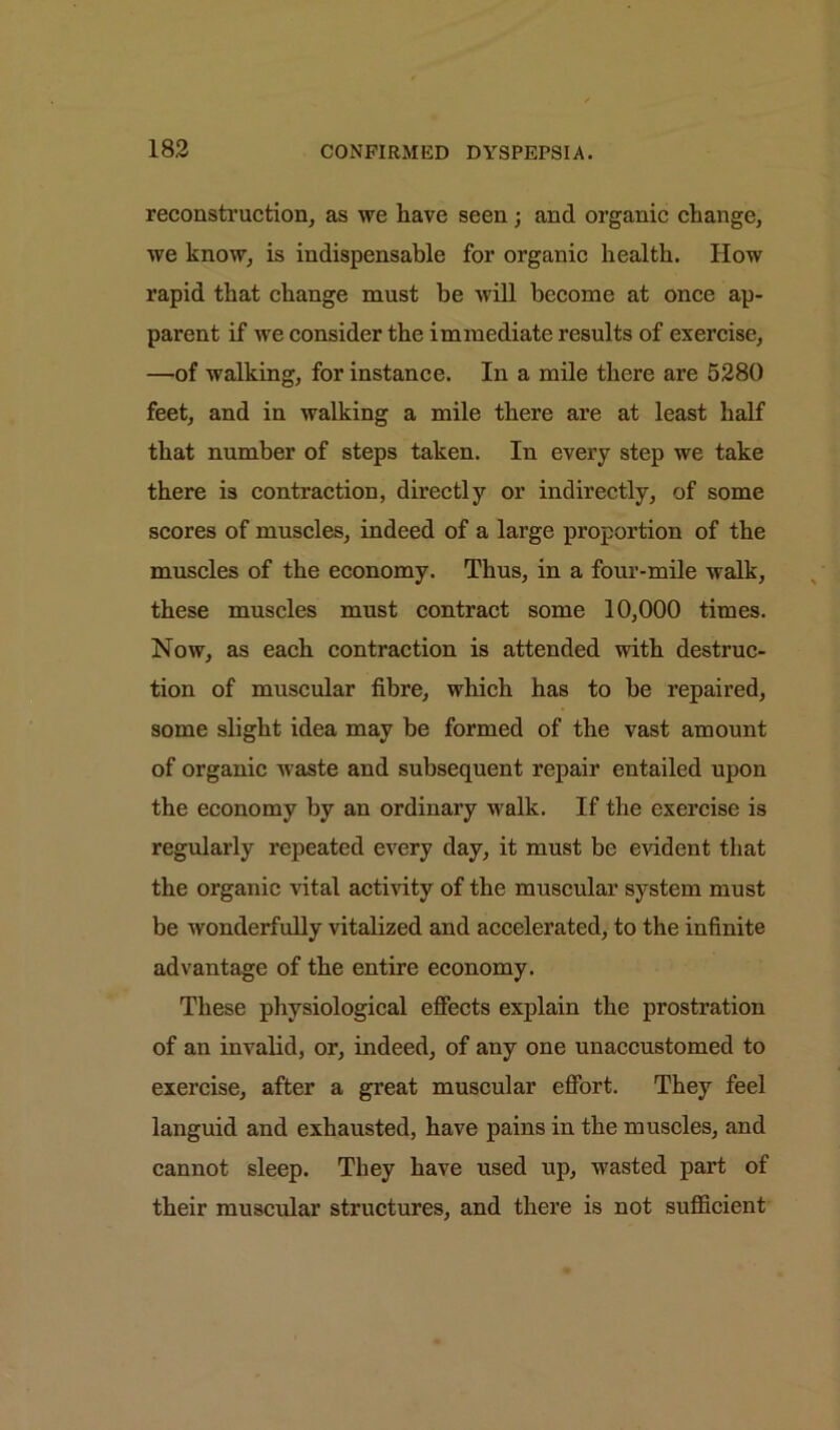 reconstruction, as we have seen; and organic change, we know, is indispensable for organic health. How rapid that change must be will become at once ap- parent if we consider the immediate results of exercise, —of walking, for instance. In a mile there are 5280 feet, and in walking a mile there are at least half that number of steps taken. In every step we take there is contraction, directly or indirectly, of some scores of muscles, indeed of a large proportion of the muscles of the economy. Thus, in a four-mile walk, these muscles must contract some 10,000 times. Now, as each contraction is attended with destruc- tion of muscular fibre, which has to be repaired, some slight idea may be formed of the vast amount of organic waste and subsequent repair entailed upon the economy by an ordinary walk. If the exercise is regularly repeated every day, it must be evident that the organic vital activity of the muscular system must be wonderfully vitalized and accelerated, to the infinite advantage of the entire economy. These physiological effects explain the prostration of an invalid, or, indeed, of any one unaccustomed to exercise, after a great muscular effort. They feel languid and exhausted, have pains in the muscles, and cannot sleep. They have used up, wasted part of their muscular structures, and there is not sufficient