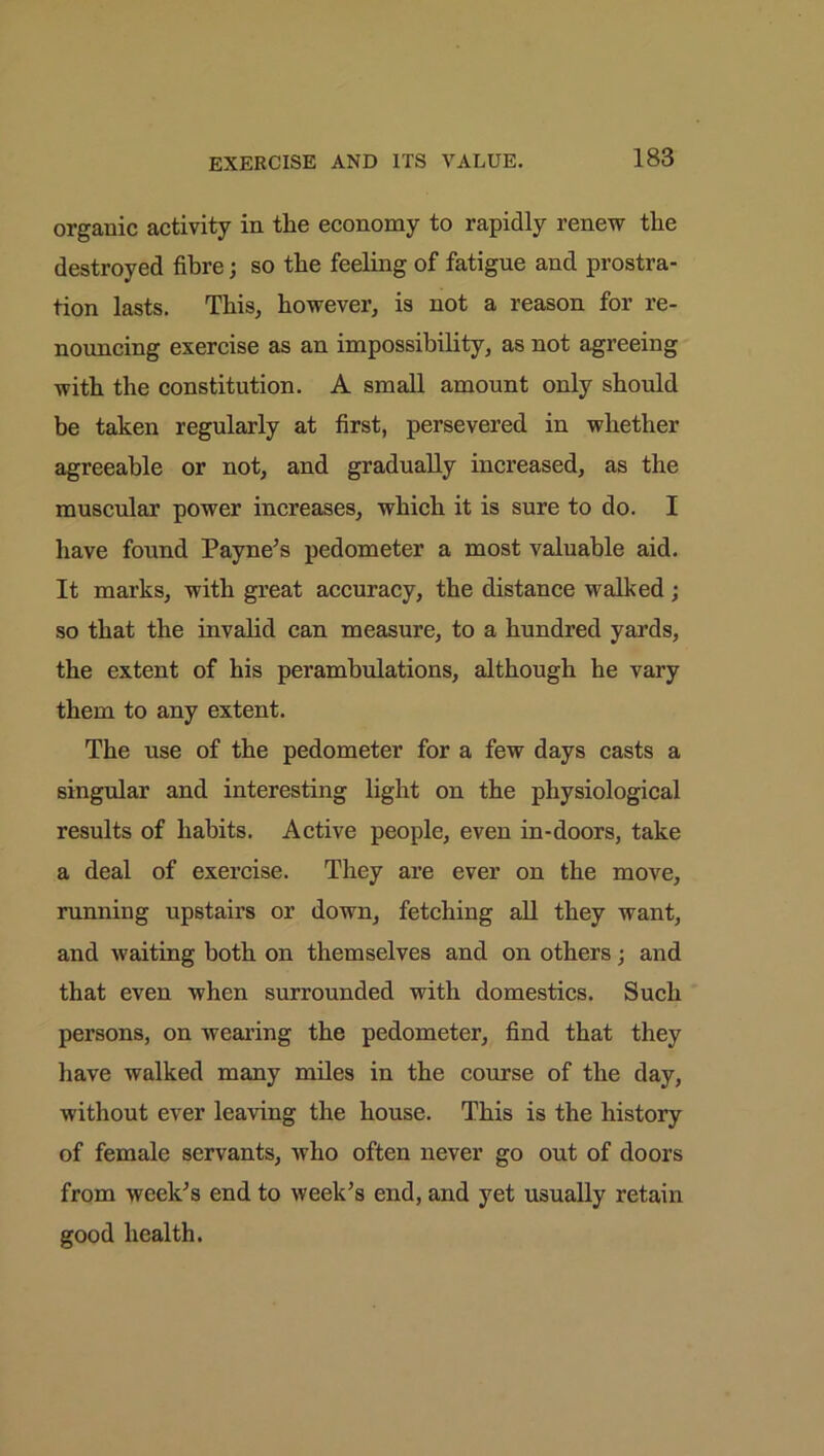 organic activity in the economy to rapidly renew the destroyed fibre; so the feeling of fatigue and prostra- tion lasts. This, however, is not a reason for re- nouncing exercise as an impossibility, as not agreeing with the constitution. A small amount only should be taken regularly at first, persevered in whether agreeable or not, and gradually increased, as the muscular power increases, which it is sure to do. I have found Payne’s pedometer a most valuable aid. It marks, with great accuracy, the distance walked; so that the invalid can measure, to a hundred yards, the extent of his perambulations, although he vary them to any extent. The use of the pedometer for a few days casts a singular and interesting light on the physiological results of habits. Active people, even in-doors, take a deal of exercise. They are ever on the move, running upstairs or down, fetching all they want, and waiting both on themselves and on others; and that even when surrounded with domestics. Such persons, on wearing the pedometer, find that they have walked many miles in the course of the day, without ever leaving the house. This is the history of female servants, who often never go out of doors from week’s end to week’s end, and yet usually retain good health.