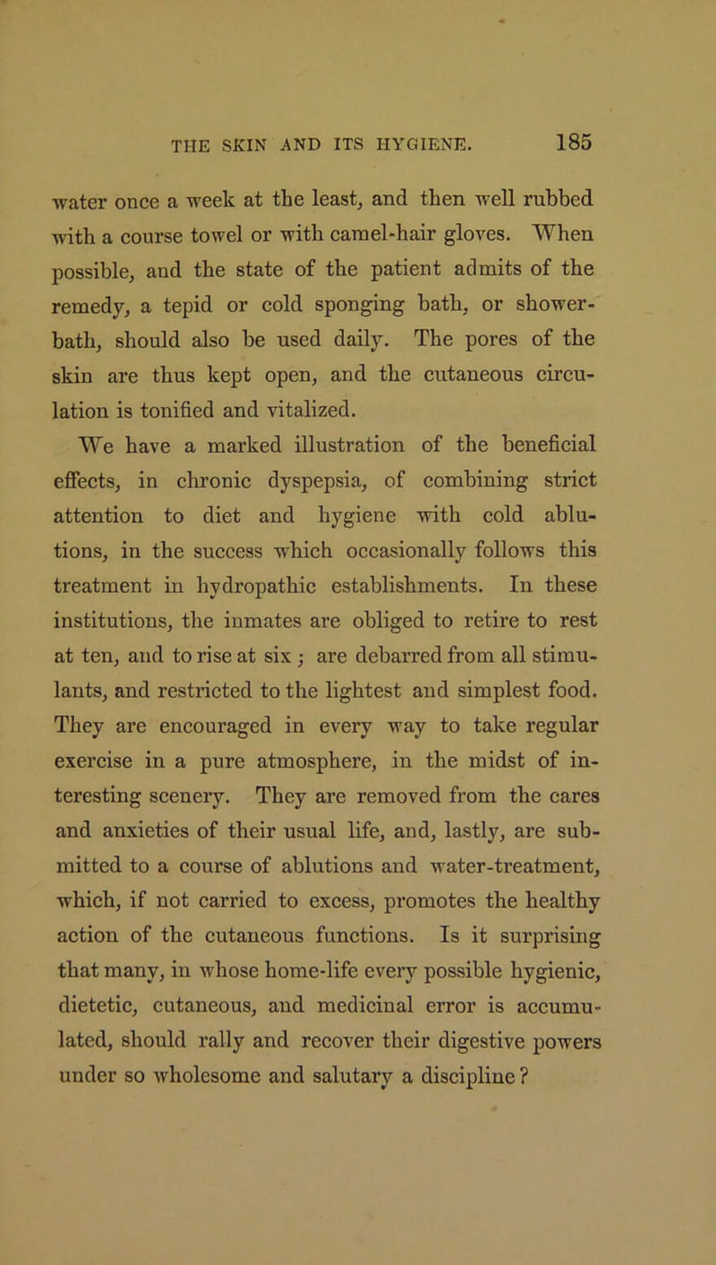 water once a week at the least, and then well rubbed with a course towel or with camel-hair gloves. When possible, and the state of the patient admits of the remedy, a tepid or cold sponging bath, or shower- bath, should also be used daily. The pores of the skin are thus kept open, and the cutaneous circu- lation is tonified and vitalized. We have a marked illustration of the beneficial effects, in chronic dyspepsia, of combining strict attention to diet and hygiene with cold ablu- tions, in the success which occasionally follows this treatment in hydropathic establishments. In these institutions, the inmates are obliged to retire to rest at ten, and to rise at six ; are debarred from all stimu- lants, and restricted to the lightest and simplest food. They are encouraged in every way to take regular exercise in a pure atmosphere, in the midst of in- teresting scenery. They are removed from the cares and anxieties of their usual life, and, lastly, are sub- mitted to a course of ablutions and water-treatment, which, if not carried to excess, promotes the healthy action of the cutaneous functions. Is it surprising that many, in whose home-life every possible hygienic, dietetic, cutaneous, aud medicinal error is accumu- lated, should rally and recover their digestive powers under so wholesome and salutary a discipline ?