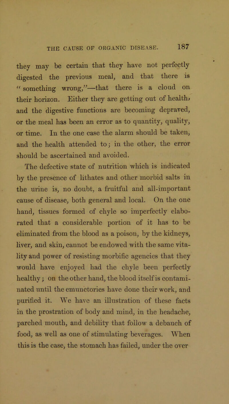 THE CAUSE OP ORGANIC DISEASE. they may be certain that they have not perfectly digested the previous meal, and that there is “ something wrong,”—that there is a cloud on their horizon. Either they are getting out of health; and the digestive functions are becoming depraved, or the meal has been an error as to quantity, quality, or time. In the one case the alarm should be taken, and the health attended to; in the other, the error should be ascertained and avoided. The defective state of nutrition which is indicated by the presence of lithates and other morbid salts in the urine is, no doubt, a fruitful and all-important cause of disease, both general and local. On the one hand, tissues formed of chyle so imperfectly elabo- rated that a considerable portion of it has to be eliminated from the blood as a poison, by the kidneys, liver, and skin, cannot be endowed with the same vita- lity and power of resisting morbific agencies that they would have enjoyed had the chyle been perfectly healthy; on the other hand, the blood itself is contami- nated until the emunctories have done their work, and purified it. We have an illustration of these facts in the prostration of body and mind, in the headache, parched mouth, and debility that follow a debauch of food, as well as one of stimulating beverages. When this is the case, the stomach has failed, under the over