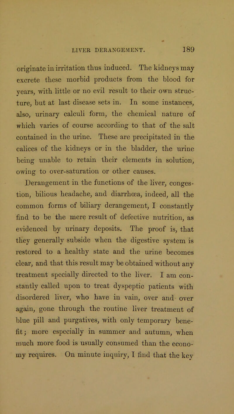 originate in irritation thus induced. The kidneys may excrete these morbid products from the blood for years, with little or no evil result to their own struc- •> ' ture, but at last disease set3 in. In some instances, also, urinary calculi form, the chemical nature of which varies of course according to that of the salt contained in the urine. These are precipitated in the calices of the kidneys or in the bladder, the urine being unable to retain their elements in solution, owing to over-saturation or other causes. Derangement in the functions of the liver, conges- tion, bilious headache, and diarrhoea, indeed, all the common forms of biliary derangement, I constantly find to be the mere result of defective nutrition, as evidenced by urinary deposits. The proof is, that they generally subside when the digestive system is restored to a healthy state and the urine becomes clear, and that this result may be obtained without any treatment specially directed to the liver. I am con- stantly called upon to treat dyspeptic patients with disordered liver, who have in vain, over and over again, gone through the routine liver treatment of blue pill and purgatives, with only temporary bene- fit; more especially in summer and autumn, when much more food is usually consumed than the econo- my requires. On minute inquiry, I find that the key