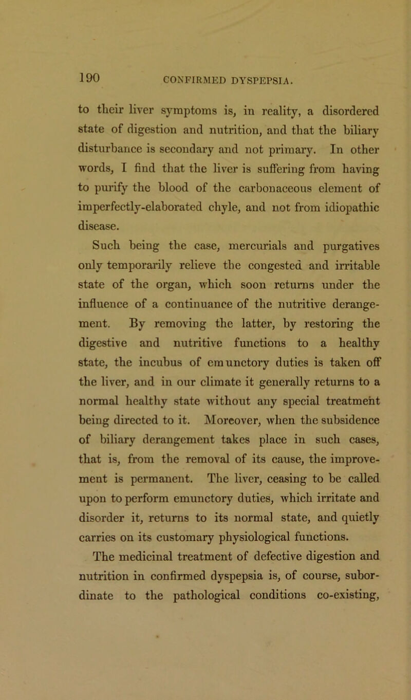 to tlieir liver symptoms is, in reality, a disordered state of digestion and nutrition, and that the biliary disturbance is secondary and not primary. In other words, I find that the liver is suffering from having to purify the blood of the carbonaceous element of imperfectly-elaborated chyle, and not from idiopathic disease. Such being the case, mercurials and purgatives only temporarily relieve the congested and irritable state of the organ, which soon returns under the influence of a continuance of the nutritive derange- ment. By removing the latter, by restoring the digestive and nutritive functions to a healthy state, the incubus of emunctory duties is taken off the liver, and in our climate it generally returns to a normal healthy state without any special treatment being directed to it. Moreover, when the subsidence of biliary derangement takes place in such cases, that is, from the removal of its cause, the improve- ment is permanent. The liver, ceasing to be called upon to perform emunctory duties, which irritate and disorder it, returns to its normal state, and quietly carries on its customary physiological functions. The medicinal treatment of defective digestion and nutrition in confirmed dyspepsia is, of course, subor- dinate to the pathological conditions co-existing,