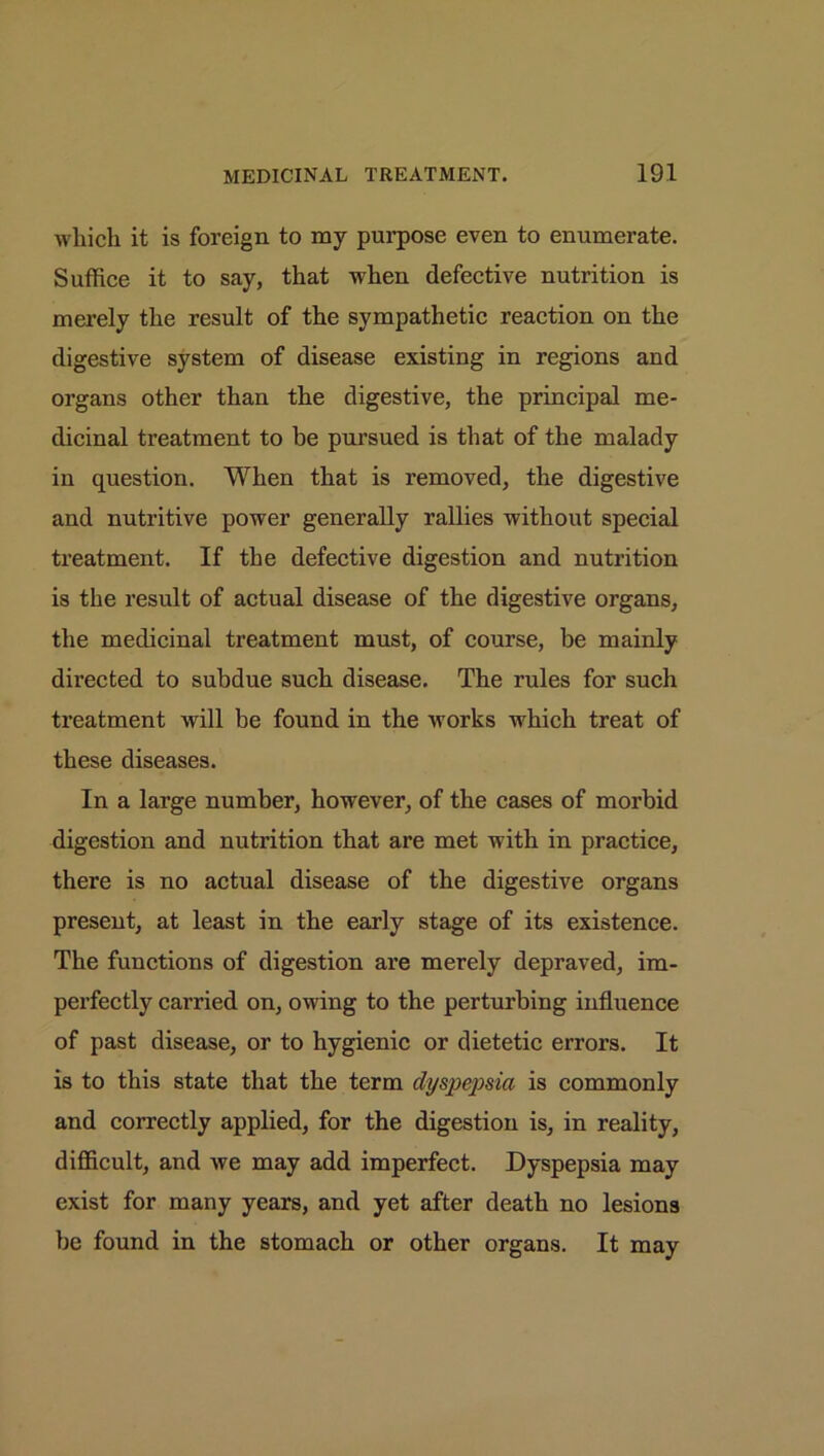 which it is foreign to my purpose even to enumerate. Suffice it to say, that when defective nutrition is merely the result of the sympathetic reaction on the digestive system of disease existing in regions and organs other than the digestive, the principal me- dicinal treatment to be pursued is that of the malady in question. When that is removed, the digestive and nutritive power generally rallies without special treatment. If the defective digestion and nutrition is the result of actual disease of the digestive organs, the medicinal treatment must, of course, be mainly directed to subdue such disease. The rules for such treatment will be found in the works which treat of these diseases. In a large number, however, of the cases of morbid digestion and nutrition that are met with in practice, there is no actual disease of the digestive organs present, at least in the early stage of its existence. The functions of digestion are merely depraved, im- perfectly carried on, owing to the perturbing influence of past disease, or to hygienic or dietetic errors. It is to this state that the term dyspepsia is commonly and correctly applied, for the digestion is, in reality, difficult, and we may add imperfect. Dyspepsia may exist for many years, and yet after death no lesions be found in the stomach or other organs. It may