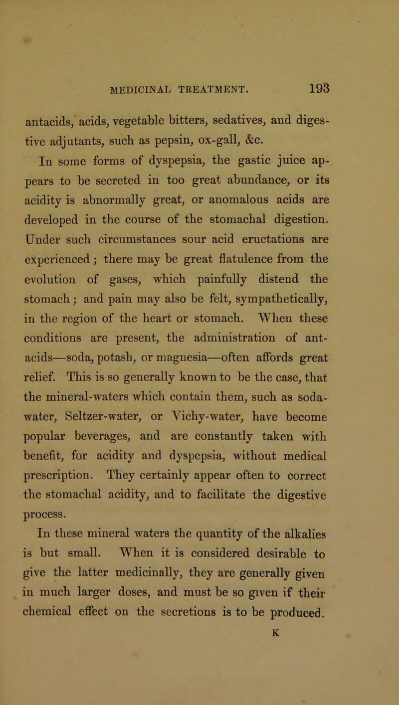 antacids, acids, vegetable bitters, sedatives, and diges- tive adjutants, such as pepsin, ox-gall, &c. In some forms of dyspepsia, the gastic juice ap- pears to be secreted in too great abundance, or its acidity is abnormally great, or anomalous acids are developed in the course of the stomachal digestion. Under such circumstances sour acid eructations are experienced; there may be great flatulence from the evolution of gases, which painfully distend the stomach; and pain may also be felt, sympathetically, in the region of the heart or stomach. When these conditions are present, the administration of ant- acids—soda, potash, or magnesia—often affords great relief. This is so generally known to be the case, that the mineral-waters which contain them, such as soda- water, Seltzer-water, or Vichy-water, have become popular beverages, and are constantly taken with benefit, for acidity and dyspepsia, without medical prescription. They certainly appear often to correct the stomachal acidity, and to facilitate the digestive process. In these mineral waters the quantity of the alkalies is but small. When it is considered desirable to give the latter medicinally, they are generally given in much larger doses, and must be so given if their chemical effect on the secretions is to be produced. K