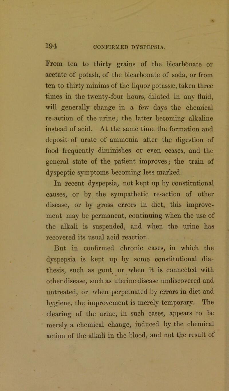 From ten to thirty grains of the bicarbonate or acetate of potash, of the bicarbonate of soda, or from ten to thirty minims of the liquor potassse, taken three times in the twenty-four hours, diluted in any fluid, will generally change in a few days the chemical re-action of the urine; the latter becoming alkaline instead of acid. At the same time the formation and deposit of urate of ammonia after the digestion of food frequently diminishes or even ceases, and the general state of the patient improves; the train of dyspeptic symptoms becoming less marked. In recent dyspepsia, not kept up by constitutional causes, or by the sympathetic re-action of other disease, or by gross errors in diet, this improve- ment may be permanent, continuing when the use of the alkali is suspended, and when the urine has recovered its usual acid reaction. But in confirmed chronic cases, in which the dyspepsia is kept up by some constitutional dia- thesis, such as gout or when it is connected with other disease, such as uterine disease undiscovered and untreated, or when perpetuated by errors in diet and hygiene, the improvement is merely temporary. The clearing of the urine, in such cases, appears to be merely a chemical change, induced by the chemical action of the alkali in the blood, and not the result of