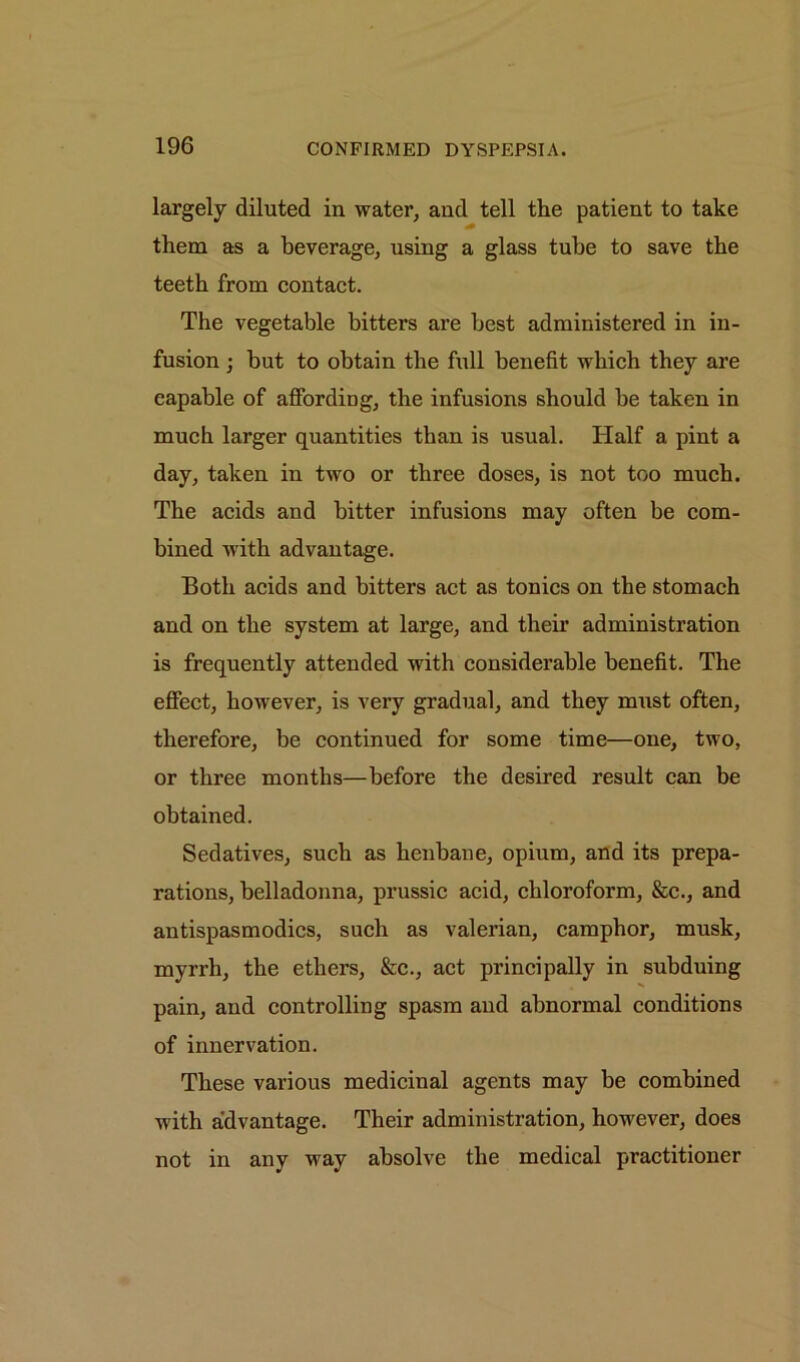 largely diluted in water, and tell the patient to take them as a beverage, using a glass tube to save the teeth from contact. The vegetable bitters are best administered in in- fusion ; but to obtain the full benefit which they are capable of affording, the infusions should be taken in much larger quantities than is usual. Half a pint a day, taken in two or three doses, is not too much. The acids and bitter infusions may often be com- bined with advantage. Both acids and bitters act as tonics on the stomach and on the system at large, and their administration is frequently attended with considerable benefit. The effect, however, is very gradual, and they must often, therefore, be continued for some time—one, two, or three months—before the desired result can be obtained. Sedatives, such as henbane, opium, and its prepa- rations, belladonna, prussic acid, chloroform, &c., and antispasmodics, such as valerian, camphor, musk, myrrh, the ethers, &c., act principally in subduing pain, and controlling spasm and abnormal conditions of innervation. These various medicinal agents may be combined with advantage. Their administration, however, does not in any way absolve the medical practitioner