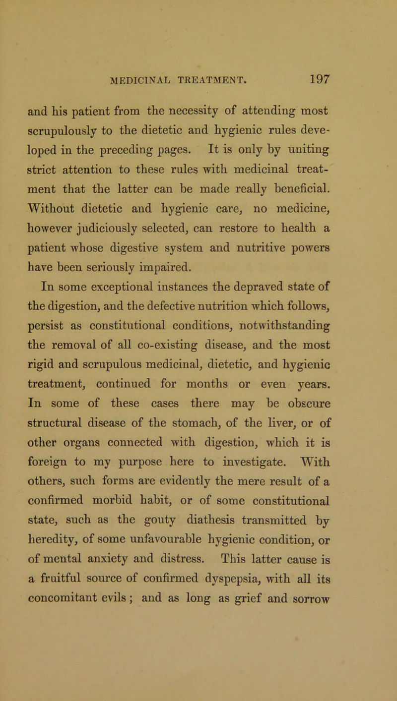 and his patient from the necessity of attending most scrupulously to the dietetic and hygienic rules deve- loped in the preceding pages. It is only by uniting strict attention to these rules with medicinal treat- ment that the latter can be made really beneficial. Without dietetic and hygienic care, no medicine, however judiciously selected, can restore to health a patient whose digestive system and nutritive powers have been seriously impaired. In some exceptional instances the depraved state of the digestion, and the defective nutrition which follows, persist as constitutional conditions, notwithstanding the removal of all co-existing disease, and the most rigid and scrupulous medicinal, dietetic, and hygienic treatment, continued for months or even years. In some of these cases there may be obscure structural disease of the stomach, of the liver, or of other organs connected with digestion, which it is foreign to my purpose here to investigate. With others, such forms are evidently the mere result of a confirmed morbid habit, or of some constitutional state, such as the gouty diathesis transmitted by heredity, of some unfavourable hygienic condition, or of mental anxiety and distress. This latter cause is a fruitful source of confirmed dyspepsia, with all its concomitant evils; and as long as grief and sorrow