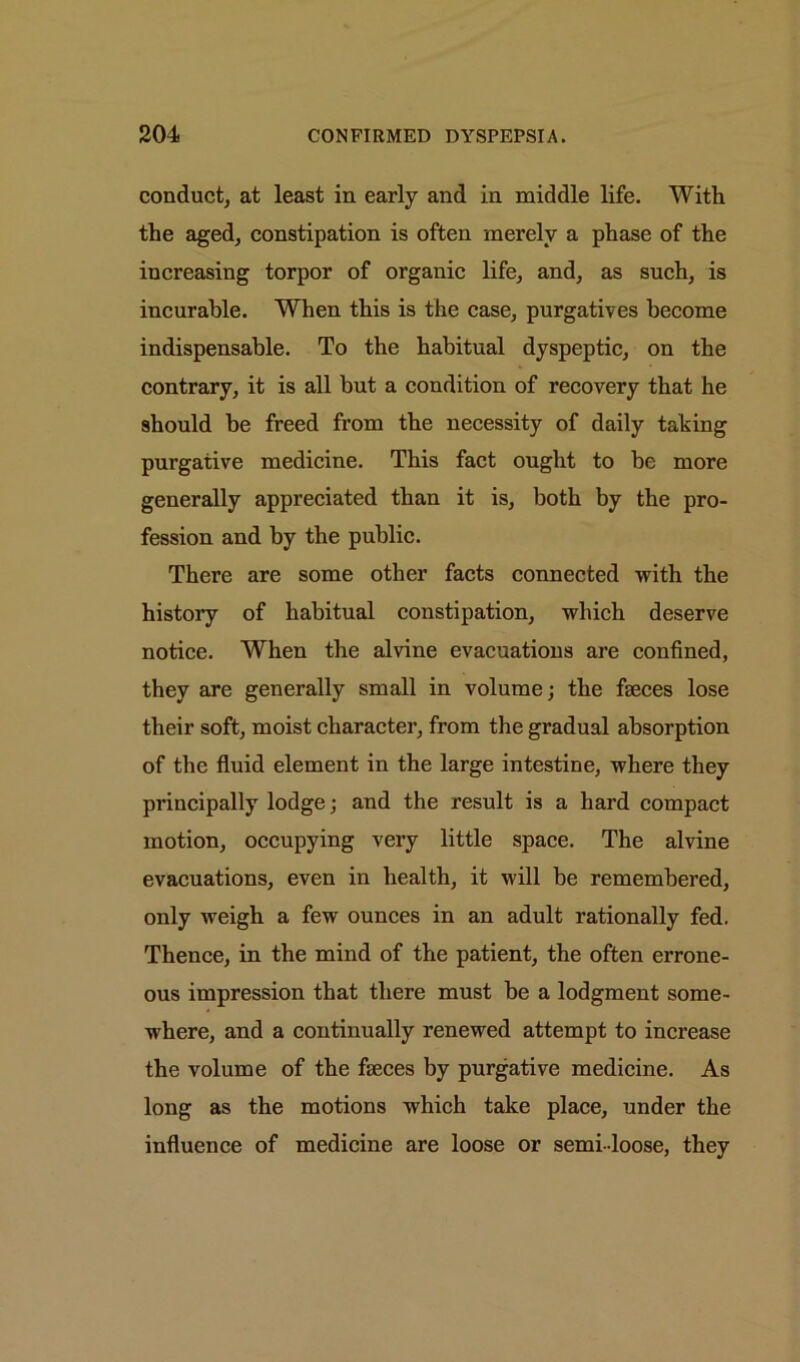 conduct, at least in early and in middle life. With the aged, constipation is often merely a phase of the increasing torpor of organic life, and, as such, is incurable. When this is the case, purgatives become indispensable. To the habitual dyspeptic, on the contrary, it is all but a condition of recovery that he should be freed from the necessity of daily taking purgative medicine. This fact ought to be more generally appreciated than it is, both by the pro- fession and by the public. There are some other facts connected with the history of habitual constipation, which deserve notice. When the alvine evacuations are confined, they are generally small in volume; the faeces lose their soft, moist character, from the gradual absorption of the fluid element in the large intestine, where they principally lodge; and the result is a hard compact motion, occupying very little space. The alvine evacuations, even in health, it will be remembered, only weigh a few ounces in an adult rationally fed. Thence, in the mind of the patient, the often errone- ous impression that there must be a lodgment some- where, and a continually renewed attempt to increase the volume of the faeces by purgative medicine. As long as the motions which take place, under the influence of medicine are loose or semi-loose, they