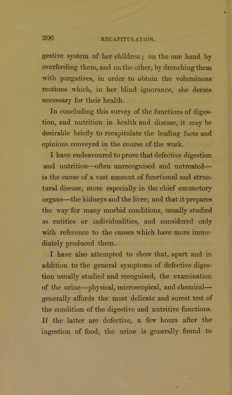 gestive system of her children; on the one hand by overfeeding them, and on the other, by drenching them with purgatives, in order to obtain the voluminous motions which, in her blind ignorance, she deems necessary for their health. In concluding this survey of the functions of diges- tion, and nutrition in health and disease, it may be desirable briefly to recapitulate the leading facts and opinions conveyed in the course of the work. I have endeavoured to prove that defective digestion and nutrition—often unrecognised and untreated— is the cause of a vast amount of functional and struc- tural disease, more especially in the chief emunctory organs—the kidneys and the liver; and that it prepares the way for many morbid conditions, usually studied as entities or individualities, and considered only with reference to the causes which have more imme- diately produced them. I have also attempted to show that, apart and in addition to the general symptoms of defective diges- tion usually studied and recognised, the examination of the urine—physical, microscopical, and chemical— generally affords the most delicate and surest test of the condition of the digestive and nutritive functions. If the latter are defective, a few hours after the ingestion of food, the urine is generally found to