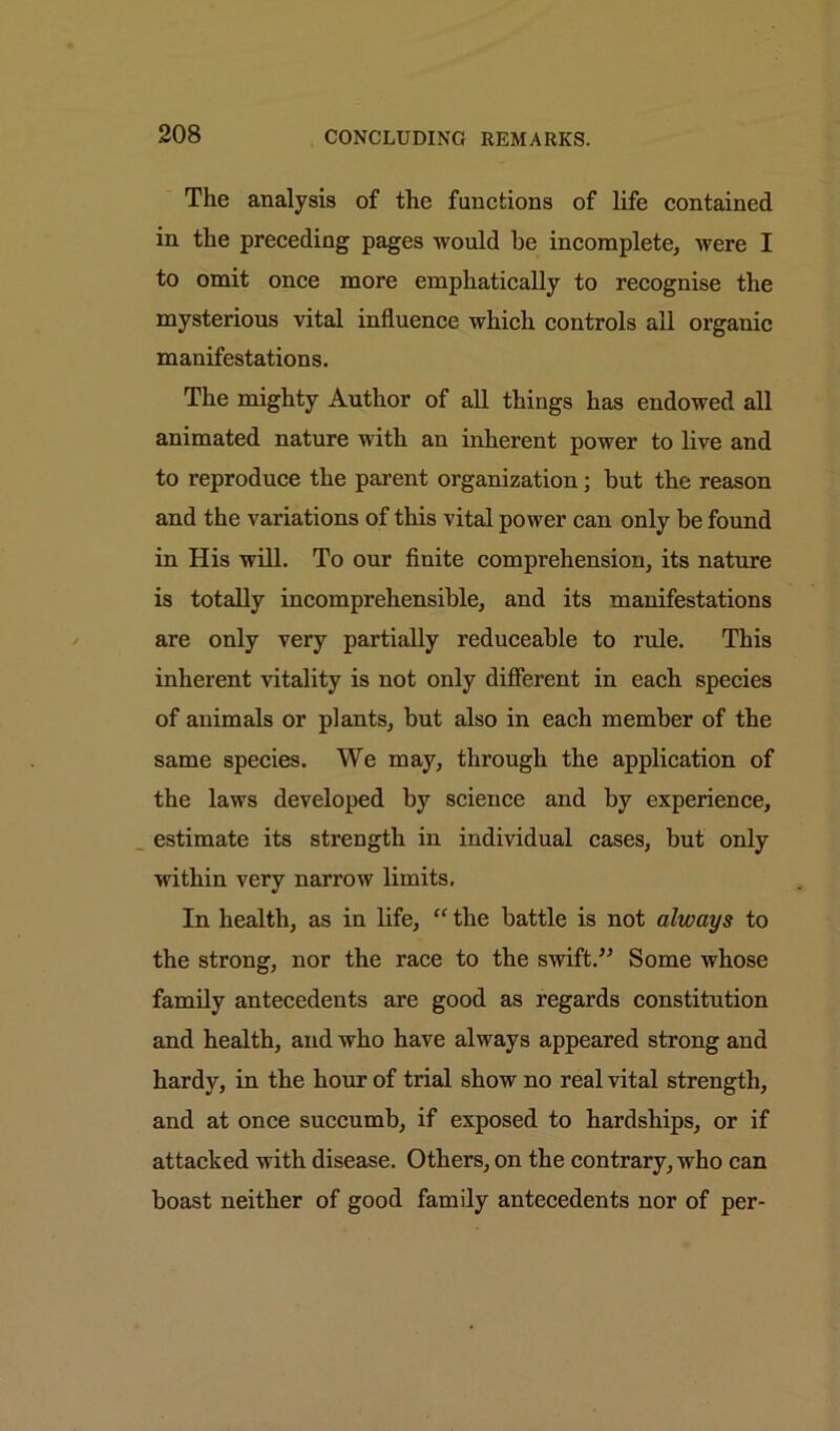 The analysis of the functions of life contained in the preceding pages would he incomplete, were I to omit once more emphatically to recognise the mysterious vital influence which controls all organic manifestations. The mighty Author of all things has endowed all animated nature with an inherent power to live and to reproduce the parent organization; but the reason and the variations of this vital power can only be found in His will. To our finite comprehension, its nature is totally incomprehensible, and its manifestations are only very partially reduceable to rule. This inherent vitality is not only different in each species of animals or plants, but also in each member of the same species. We may, through the application of the laws developed by science and by experience, estimate its strength in individual cases, but only within very narrow limits. In health, as in life, “ the battle is not always to the strong, nor the race to the swift.” Some whose family antecedents are good as regards constitution and health, and who have always appeared strong and hardy, in the hour of trial show no real vital strength, and at once succumb, if exposed to hardships, or if attacked with disease. Others, on the contrary, who can boast neither of good family antecedents nor of per-