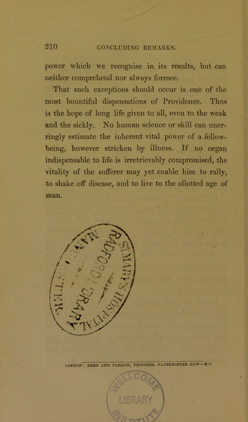 power which we recognise in its results, hut can neither comprehend nor always foresee. That such exceptions should occur is one of the most bountiful dispensations of Providence. Thus is the hope of long life given to all, even to the weak and the sickly. No human science or skill can uner- ringly estimate the inherent vital power of a fellow- being, however stricken by illness. If no organ indispensable to life is irretrievably compromised, the vitality of the sufferer may yet enable him to rally, to shake off disease, and to live to the allotted age of man. LONDON : HEED AND PARDON, PRINTERS, PATERNOSTER ROW—E.C.