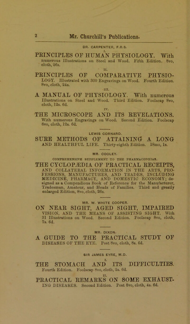 DR. CARPENTER, F.R.S. PRINCIPLES OF HUMAN PHYSIOLOGY. With numerous Illustrations on Steel and Wood. Fifth Edition. 8vo, cloth, 26s. ii. PRINCIPLES OF COMPARATIVE PHYSIO- LOGY. Illustrated with 300 Engravings on Wood. Fourth Edition. 8vo, cloth, 24s. m. A MANUAL OF PHYSIOLOGY. With numerous Illustrations on Steel and Wood. Third Edition. Foolscap 8vo, cloth, 12s. 6d. IV. THE MICROSCOPE AND ITS REVELATIONS. With numerous Engravings on Wood. Second Edition. Foolscap 8vo, cloth, 12s. Od. LEWIS CORNARO. SURE METHODS OF ATTAINING A LONG AND HEALTHFUL LIFE. Thirty-eighth Edition. 18mo, Is. MR. COOLEY. COMPREHENSIVE SUPPLEMENT TO THE PHARMACOPOEIAS. THE CYCLOPAEDIA OF PRACTICAL RECEIPTS, AND COLLATEKAL INFORMATION IN THE ARTS, PRO- FESSIONS, MANUFACTURES, AND TRADES, INCLUDING MEDICINE, PHARMACY, AND DOMESTIC ECONOMY; de- signed as a Compendious Book of Reference for the Manufacturer, Tradesman, Amateur, and Heads of Families. Third and greatly enlarged Edition, 8vo, cloth, 26s. MR. W. WHITE COOPER. ON NEAR SIGHT, AGED SIGHT, IMPAIRED VISION, AND THE MEANS OF ASSISTING SIGHT. With 81 Illustrations on Wood. Second Edition. Foolscap 8vo, cloth, 7s. 6d. MR. DIXON. A GUIDE TO THE PRACTICAL STUDY OF DISEASES OF THE EYE. Post 8vo, cloth, 8s. 6d. SIR JAMES EYRE, M.D. THE STOMACH AND ITS DIFFICULTIES. Fourth Edition. Foolscap 8vo, cloth, 2s. 6d. PRACTICAL REMARKS ON SOME EXHAUST- ING DISEASES. Second Edition. Post 8vo, cloth, 4s. 6d.