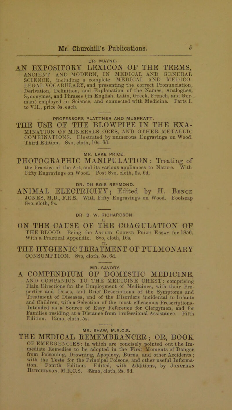 DR. MAYNE. AN EXPOSITORY LEXICON OE THE TERMS, ANCIENT AND MODERN, IN MEDICAL AND GENERAL SCIENCE, including a complete MEDICAL AND MEDICO- LEGAL VOCABULARY, and presenting the correct Pronunciation, Derivation, Definition, and Explanation of the Names, Analogues, Synonymes, and Phrases (in English, Latin, Greek, French, and Ger- man) employed in Science, and connected with Medicine. Parts I. to VII., price 5s. each. PROFESSORS PLATTNER AND MUSPRATT. THE USE OE THE BLOWPIPE IN THE EXA- MINATION OF MINERALS, ORES, AND OTHER METALLIC COMBINATIONS. Illustrated by numerous Engravings on Wood. Third Edition. 8vo, cloth, 10s. fid. MR. LAKE PRICE. PHOTOGRAPHIC MANIPULATION : Treating of the Practice of the Art, and its various appliances to Nature. With Fifty Engravings on Wood. Post 8vo, cloth, 6s. 6d. DR. DU BOIS REYMOND. ANIMAL ELECTRICITY; Edited by H. Bence JONES, M.D., F.R.S. With Fifty Engravings on Wood. Foolscap 8vo, cloth, 8s. DR. B. W. RICHARDSON. ON THE CAUSE OF THE COAGULATION OF THE BLOOD. Being the Astley Cooper Prize Essay for 1856. With a Practical Appendix. 8vo, cloth, 16s. THE HYGIENIC TREATMENT OE PULMONARY CONSUMPTION. 8vo, cloth, 5s. fid. MR. SAVORY. A COMPENDIUM OE DOMESTIC MEDICINE, AND COMPANION TO THE MEDICINE CHEST: comprising Plain Directions for the Employment of Medicines, with their Pro- perties and Doses, and Brief Descriptions of the Symptoms and Treatment of Diseases, and of the Disorders incidental to Infants and Children, with a Selection of the most efficacious Prescriptions- Intended as a Source of Easy Reference for Clergymen, and for Families residing at a Distance from j professional Assistance. Fifth Edition. 12mo, cloth, 5s. MR. SHAW, M.R.C.S. THE MEDICAL REMEMBRANCER; OR, BOOK OF EMERGENCIES: in which are concisely pointed out the Im- mediate Remedies to be adopted in the First Moments of Danger from Poisoning, Drowning, Apoplexy, Burns, and other Accidents ; with the Tests for the Principal Poisons, and other useful Informa- tion. Fourth Edition. Edited, with Additions, by Jonathan Hutchinson, M.R.C.S. 32mo, cloth, 2s. 6d.