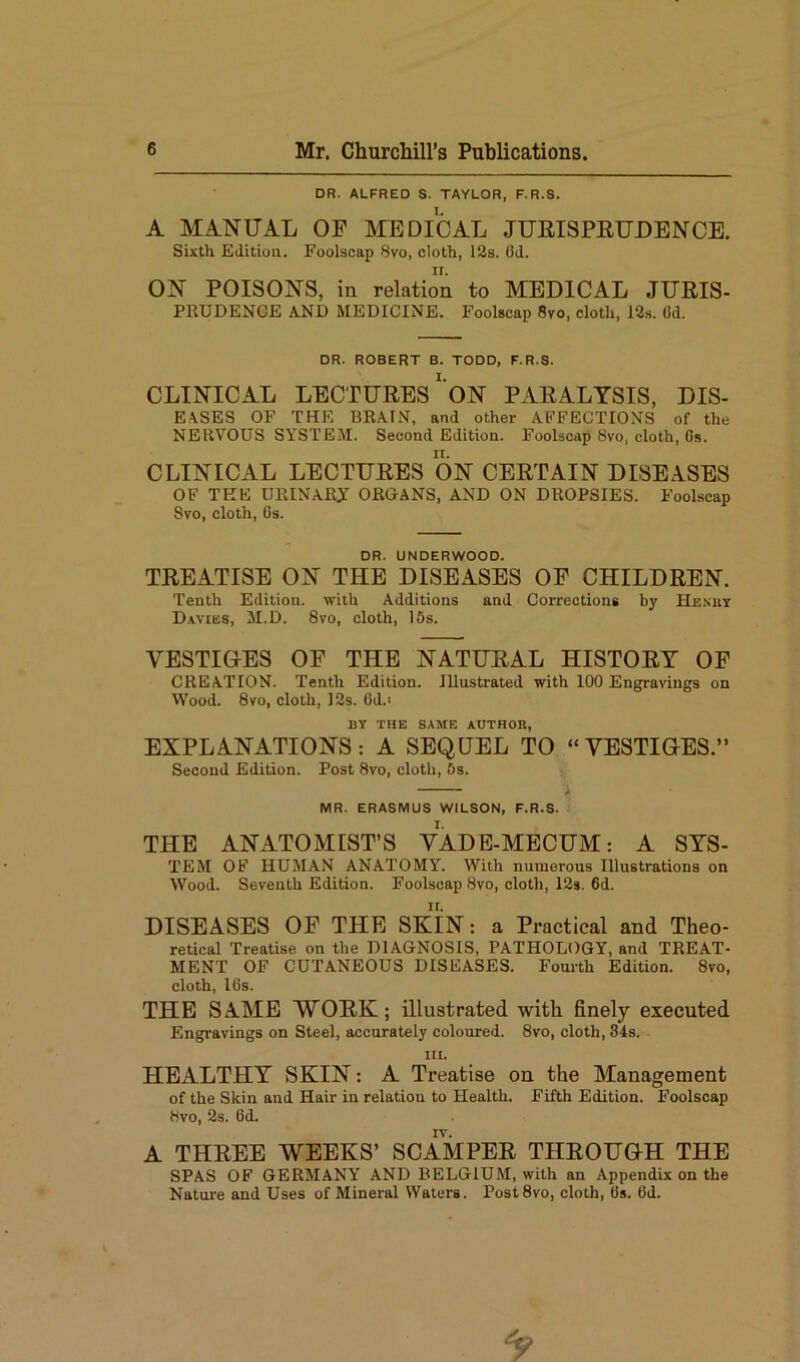 DR. ALFRED S. TAYLOR, F.R.S. A MANUAL OF MEDICAL JURISPRUDENCE. Sixth Edition. Foolscap 8vo, cloth, 12s. 6d. ON POISONS, in relation to MEDICAL JURIS- PRUDENCE AND MEDICINE. Foolscap 8vo, cloth, 12s. Gd. DR. ROBERT B. TODD, F.R.S. CLINICAL LECTURES ON PARALYSIS, DIS- EASES OF THE BRAIN, and other AFFECTIONS of the NERVOUS SYSTEM. Second Edition. Foolscap 8vo, cloth, Gs. CLINICAL LECTURES ON CERTAIN DISEASES OF TEE URINARY ORGANS, AND ON DROPSIES. Foolscap 8vo, cloth, Gs. DR. UNDERWOOD. TREATISE ON TIIE DISEASES OF CHILDREN. Tenth Edition, with Additions and Corrections by Henry Davies, M.D. 8vo, cloth, 15s. YESTIOES OF THE NATURAL HISTORY OF CREATION. Tenth Edition. Illustrated with 100 Engravings on Wood. 8vo, cloth, 12s. 6d.< BY THE SAME AUTHOR, EXPLANATIONS: A SEQUEL TO “VESTIGES.” Second Edition. Post 8vo, cloth, 5s. MR. ERASMUS WILSON, F.R.S. THE ANATOMIST’S VADE-MECUM: A SYS- TEM OF HUMAN ANATOMY. With numerous Illustrations on Wood. Seventh Edition. Foolscap 8vo, cloth, 12s. 6d. DISEASES OF THE SKIN: a Practical and Theo- retical Treatise on the DIAGNOSIS, PATHOLOGY, and TREAT- MENT OF CUTANEOUS DISEASES. Fourth Edition. 8vo, cloth, 16s. THE SAME WORK; illustrated with finely executed Engravings on Steel, accurately coloured. 8vo, cloth, 34s. in. HEALTHY SKIN: A Treatise on the Management of the Skin and Hair in relation to Health. Fifth Edition. Foolscap 8vo, 2s. 6d. A THREE WEEKS’ SCAMPER THROUGH THE SPAS OF GERMANY AND BELGIUM, with an Appendix on the Nature and Uses of Mineral Waters. Post8vo, cloth, Gs. 6d.