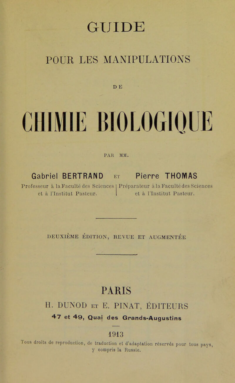 GUIDE POUR LES MANIPULATIONS D E PAH MM. Gabriel BERTRAND et Pierre THOMAS Professeur à laFacultédes Sciences I Préparateur àlaFacultédesSciences et à l’Institut Pasteur. 1 et à l’Iiislilut Pasteur. DEUXIÈME ÉDITION, REVUE ET AUGMENTÉE PARIS M. DUNOD ET E. PINAT, ÉDITEURS 47 et 49, Quai des Grands-Augustins 1913 Tous droits de reproduction, de traduction et d'adaptation réservés pour tous pays, y compris la Russie.