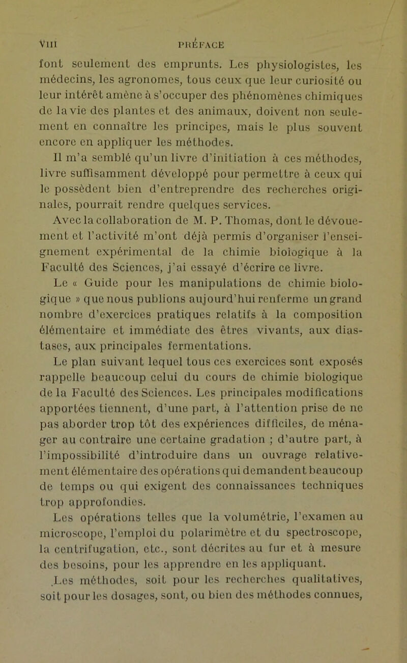 font sculcineuL des emprunts. Les physiologistes, les médecins, les agronomes, tous ceux que leur curiosité ou leur intérêt amène à s’occuper des phénomènes chimiques de la vie des plantes et des animaux, doivent non seule- ment en connaître les principes, mais le plus souvent encore en appliquer les méthodes. 11 m’a semblé qu’un livre d’initiation à ces méthodes, livre sufTisamment développé pour permettre à ceux qui le possèdent bien d’entreprendre des recherches origi- nales, pourrait rendre quelques services. Avec la collaboration de M. P. Thomas, dont le dévoue- ment et l’activité m’ont déjà permis d’organiser l’ensei- gnement expérimental de la chimie biologique à la Faculté dos Sciences, j’ai essayé d’écrire ce livre. Le « Guide pour les manipulations de chimie biolo- gique » que nous publions aujourd’hui renferme un grand nombre d’exercices pratiques relatifs à la composition élémentaire et immédiate des êtres vivants, aux dias- tascs, aux principales fermentations. Le plan suivant lequel tous ces exercices sont exposés rappelle beaucoup celui du cours do chimie biologique delà Faculté des Sciences. Les principales modifications apportées tiennent, d’une part, à l’attention prise de ne pas aborder trop tôt des expériences difficiles, de ména- ger au contraire une certaine gradation ; d’autre part, à l’impossibilité d’introduire dans un ouvrage relative- ment élémentaire des opérations qui demandent beaucoup de temps ou qui exigent des connaissances techniques trop approfondies. Les opérations telles que la volumétrie, l’examen au microscope, l’emploi du polarimètre et du spectroscope, la centrifugation, etc., sont décrites au fur et à mesure des besoins, pour les ajiprendre en les appliquant. Les méthodes, soit pour les recherches qualitatives, soit pour les dosages, sont, ou bien des méthodes connues.