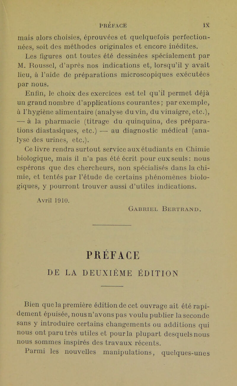 mais alors choisies, éprouvées et quelquefois perfection- nées, soit des méthodes originales et encore inédites. Les figures ont toutes été dessinées spécialement par M. Roussel, d’après nos indications et, lorsqu’il y avait lieu, à l’aide de préparations microscopiques exécutées par nous. Enfin, le choix des exercices est tel qu’il permet déjà un grand nombre d’applications courantes; par exemple, à l’hygiène alimentaire (analyse du vin, du vinaigre, etc.), — à la pharmacie (titrage du quinquina, des prépara- tions diastasiques, etc.) — au diagnostic médical (ana- lyse des urines, etc.). Ce livre rendra surtout service aux étudiants en Chimie biologique, mais il n’a pas été écrit pour eux seuls: nous espérons que des chercheurs, non spécialisés dans la chi- mie, et tentés par l’étude de certains phénomènes biolo- giques, y pourront trouver aussi d’utiles indications. Avril 1910. Gabriel Bertrand. PRÉFACE DE LA DEUXIÈME ÉDITION Bien que la première édition de cet ouvrage ait été rapi- dement épuisée, nous n’avons pas voulu publier la seconde sans y introduire certains changements ou additions qui nous ont paru très utiles et pour la plupart desquels nous nous sommes inspirés des travaux récents. Parmi les nouvelles manipulations, quelques-unes