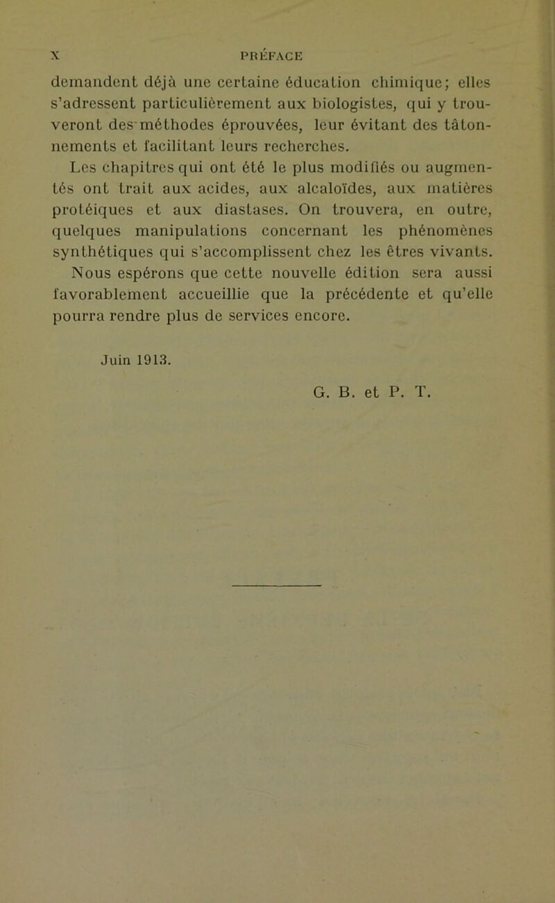 demandent déjà une certaine éducation chimique; elles s’adressent particulièrement aux biologistes, qui y trou- veront des-méthodes éprouvées, leur évitant des tâton- nements et facilitant leurs recherches. Les chapitres qui ont été le plus modifiés ou augmen- tés ont trait aux acides, aux alcaloïdes, aux matières protéiques et aux diastases. On trouvera, en outre, quelques manipulations concernant les phénomènes synthétiques qui s’accomplissent chez les êtres vivants. Nous espérons que cette nouvelle édition sera aussi favorablement accueillie que la précédente et qu’elle pourra rendre plus de services encore. Juin 191.3. G. B. et P. T.