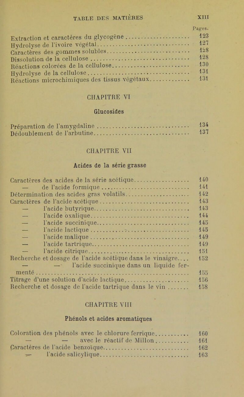 Pages. Extraction et caractères du glycogène 123 Hydrolyse de l’ivoire végétal Ip Caractères des gommes solubles 128 Dissolution de la cellulose 128 Réactions colorées de la cellulose 130 Hydrolyse de la cellulose 131 Réactions microchimiques des tissus végétaux 131 CHAPITRE VI Glucosides Préparation de l’amygdaline 134 Dédoublement de l’arbutine 131 CHAPITRE VII Acides de la série grasse Caractères des acides de la série acétique 140 — de l’acide formique 141 Détermination des acides gras volatils 142 Caractères de l’acide acétique 143 — l’acide butyrique 143 — l’acide oxalique 144 — l’acide succinique 145 — l’acide lactique ^ 145 — l’acide malique 149 — l’acide tartrique 149 — l’acide citrique 151 Recherche et dosage de l’acide acétique dans le vinaigre 152 — — l’acide succinique dans un liquide fer- menté 155 Titrage d’une solution d’acide lactique 156 Recherche et dosage de l’acide tartrique dans le vin 158 CHAPITRE VIII Phénols et acides aromatiques Coloration des phénols avec le chlorure ferrique 160 — — avec le réactif de Millon 161 paractères de l’acide benzoïque 162 T- l'acide salicylique 163