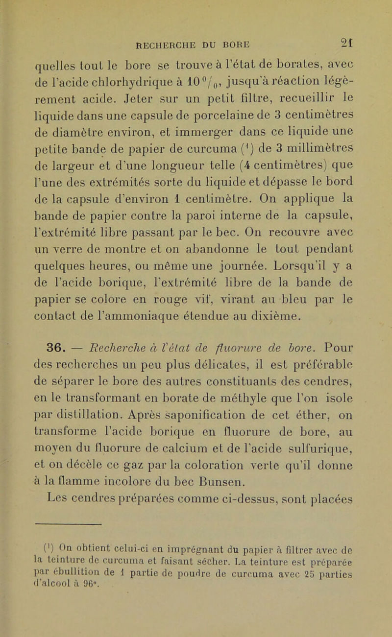 RECHERCHE DU BORE quelles tout le bore se trouve à l’élaL de borates, avec de l’acide chlorhydrique à lO^/'o, jusqu a réaction légè- rement acide. Jeter sur un petit filtre, recueillir le liquide dans une capsule de porcelaine de 3 centimètres de diamèti’e environ, et immerger dans ce liquide une petite bande de papier de curcuma (^) de 3 millimètres de largeur et d’une longueur telle (4 centimètres) que l’une des extrémités sorte du liquide et dépasse le bord de la capsule d’environ 1 centimètre. On applique la bande de papier contre la paroi interne de la capsule, l’extrémité libre passant par le bec. On recouvre avec un verre de montre et on abandonne le tout pendant quelques heures, ou même une journée. Lorsqu’il y a de l’acide borique, l’extrémité libre de la bande de papier se colore en rouge vif, virant au bleu par le contact de l’ammoniaque étendue au dixième. 36. — Recherche à Vêlai de fluorure de bore. Pour des rechei’ches un peu plus délicates, il est préférable de séparer le bore des autres constituants des cendi’es, en le transformant en borate de méthyle que l’on isole f)ar distillation. Après saponification de cet éther, on transforme l’acide borique en fluorui'e de bore, au moyen du fluorure de calcium et de l’acide sulfurique, et on décèle ce gaz par la coloration verte qu’il donne à la flamme incolore du bec Bunsen. Les cendres préparées comme ci-dessus, sont placées (') f)n obtient celui-ci en imprégnant du papier à filtrer avec de la teinture de curcuma et faisant sécher. La teinture est préparée par ébullition de t partie de poudre de curcuma avec 25 parties d’alcool à 96”.