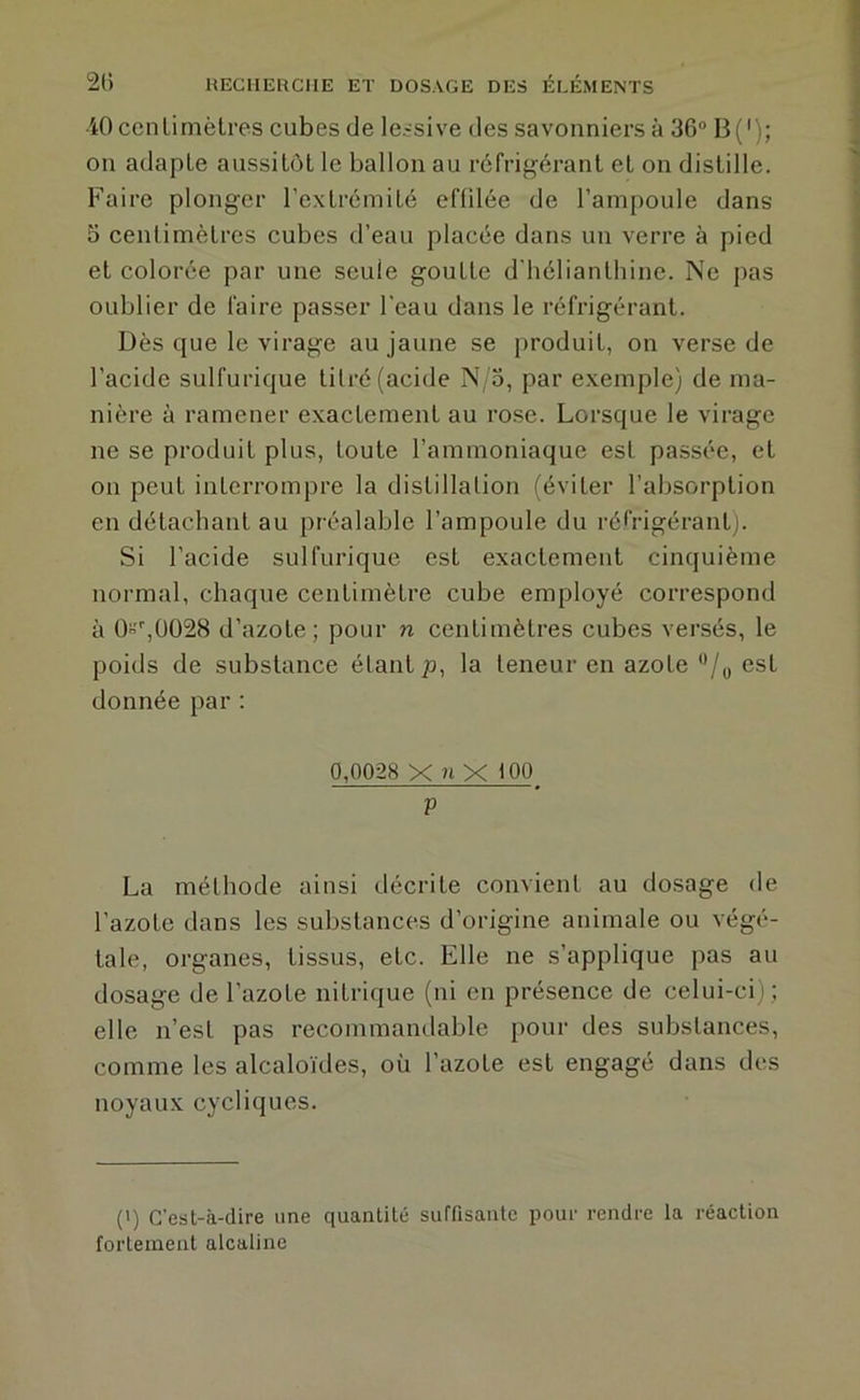 iO cenLimèlres cubes de lessive des savonniers à 36“ B('); on adapte aussitôt le ballon au réfrigérant et on distille. Faire plonger l'extrémité effdée de l’ampoule dans 3 ceulimètres cubes d’eau placée dans un verre à pied et colorée par une seule goutte d'hélianthine. Ne pas oublier de faire passer l'eau dans le réfrigérant. Dès que le virage au jaune se produit, on verse de l’acide sulfurique titré (acide N o, par exemple) de ma- nière à ramener exactement au rose. Lorsque le virage ne se produit plus, toute l’ammoniaque est passée, et on peut interrompre la distillation (éviter l’absorption en détachant au préalable l’ampoule du réfrigérant). Si l’acide sulfurique est exactement cinquième normal, chaque centimètre cube employé correspond à O,0028 d’azote; pour n centimètres cubes versés, le poids de substance étant p, la teneur en azote /y est donnée par : 0,0028 X ?iXi00 V La méthode ainsi décrite convient au dosage de l’azote dans les substances d’origine animale ou végé- tale, organes, tissus, etc. Elle ne s’applique pas au dosage de l’azote nitrique (ni en présence de celui-ci) ; elle n’est pas recommandable pour des substances, comme les alcaloïdes, où l’azote est engagé dans des noyaux cycliques. (') C’est-à-dire une quantité suffisante pour rendre la réaction fortement alcaline