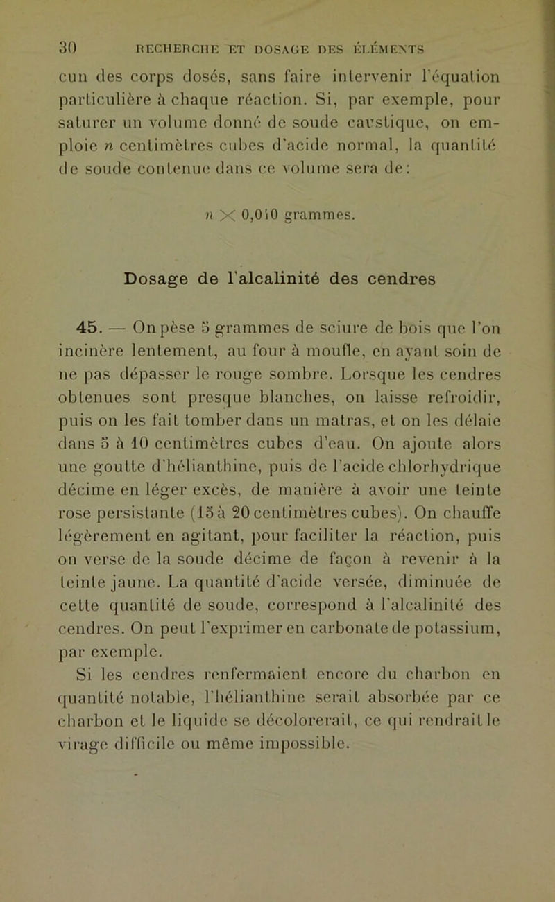 CHU des corps dosés, sans faire intervenir l’équation particulière à chaque réaction. Si, par exemple, pour saturer un volume donné de soude caustique, on em- ploie n centimètres cubes d'acide normal, la quantité de soude contcnm; dans c,e volume sera de: n X 0,010 grammes. Dosage de l'alcalinité des cendres 45. — On pèse S grammes de sciure de bois que l’on incinère lentement, au four à moufle, en ayant soin de ne pas dépasser le rouge sombre. Lorsque les cendres obtenues sont presfpie blanches, on laisse refroidir, puis on les fait tomber dans un matras, et on les délaie dans O è 10 centimètres cubes d’eau. On ajoute alors une goutte d'hélianthine, puis de l’acide chlorhydrique décime en léger excès, de manière à avoir une teinte rose persistante (15 à 20 centimètres cubes). On cliauffe légèrement en agitant, pour faciliter la réaction, puis on verse de la soude décime de façon à revenir à la teinte jaune. La quantité d'acide versée, diminuée de cette quantité de sonde, correspond à l'alcalinité des cendres. On peut l'exprimer en carbonatede potassium, par exemple. Si les cendres renfermaient encore du charbon en quantité notable, l’hélianthine serait absorbée par ce charbon et le liquide se décolorei'ait, ce qui rendrait le virage difficile ou môme inq^ossible.