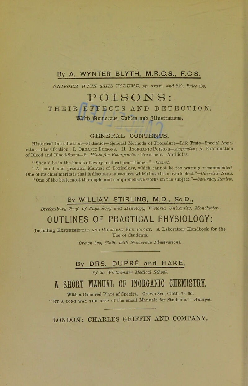 By A. WYNTER BLYTH, M.R.C.S., F.C.S. UNIFORM WITH THIS VOL UME, pp. xxxvi. and 712, Price 16s. POISONS: THEIR EFFECTS AND DETECTION. HHUtb IRunterous Cables anb Jllustrations. GENERAL CONTENTS. Historical Introduction—Statistics—General Methods of Procedure—Life Tests—Special Appa- ratus-Classification : I. Organic Poisons. II. Inorganic Poisons—Appendix: A. Examination of Blood and Blood-Spots—B. Hints for Emergencies: Treatment—Antidotes. “Should be in the hands of every medical practitioner.”—Lancet. “ A sound and practical Manual of Toxicology, which cannot be too warmly recommended. One of its chief merits is that it discusses substances which have been overlooked.’’—Chemical News. “ One of the best, most thorough, and comprehensive works on the subject.”—Saturday Review. By WILLIAM STIRLING, M.D., Sc.D., Breclcenbury Prof, of Physiology and Histology, Victoria University, Manchester. OUTLINES OF PRACTIGAL PHYSIOLOGY: Including Experimental ANn Chemical Physiology. A Laboratory Handbook for the Use of Students. Crown 8vo, Cloth, with Numerous Illustrations. By DRS. DUPRE and HAKE, Of the Westminster Medical School. A SHORT MANUAL OF IR0RCAB1C CHEMISTRY. With a Coloured Plate of Spectra. Crown 8vo, Cloth, 7s. Gd. “By a long way the best of the small Manuals for Students;’—Analyst. LONDON: CHARLES GRIFFIN AND COMPANY.