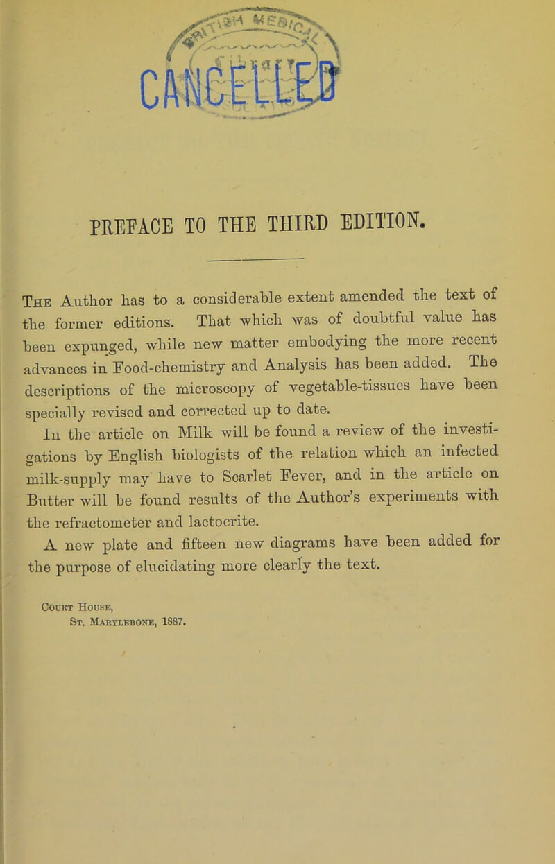 The Author has to a considerable extent amended the text of the former editions. That which was of doubtful value has been expunged, while new matter embodying the more recent advances in Food-chemistry and Analysis has been added. The descriptions of the microscopy of vegetable-tissues have been specially revised and corrected up to date. In the article on Milk will be found a review of the investi- gations by English biologists of the relation which an infected milk-supply may have to Scarlet Fever, and in the article on Butter will be found results of the Author’s experiments with the refractometer and lactocrite. A new plate and fifteen new diagrams have been added for the purpose of elucidating more clearly the text. Cockt House, St. Mabtlebone, 1887.