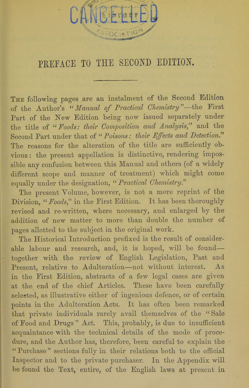 The following pages are an instalment of tlie Second Edition of the Author’s “ Manual of Practical Chemistry ”—the First Part of the New Edition being now issued separately under the title of “Foods: their Composition and Analysis,” and the Second Part under that of “ Poisons: their Effects and Detection The reasons for the alteration of the title are sufficiently ob- vious : the present appellation is distinctive, rendering impos- sible any confusion between this Manual and others (of a widely different scope and manner of treatment) which might come equally under the designation, “ Practical Chemistry A The present Volume, however, is not a mere reprint of the Division, “Foods,” in the First Edition. It has been thoroughly revised and re-written, where necessary, and enlarged by the addition of new matter to more than double the number of pages allotted to the subject in the original work. The Historical Introduction prefixed is the result of consider- able labour and research, and, it is hoped, will be found— together witb the review of English Legislation, Past and Present, relative to Adulteration—not without interest. As in the First Edition, abstracts of a few legal cases are given at the end of the chief Articles. These have been carefully seleeted, as illustrative either of ingenious defence, or of certain points in the Adulteration Acts. It has often been remarked that private individuals rarely avail themselves of the “ Sale of Food and Drugs ” Act. This, probably, is due to insufficient acquaintance with the technical details of the mode of proce- dure, and the Author has, therefore, been careful to explain the “Purchase” sections fully in their relations both to the official Inspector and to the private purchaser. In the Appendix will be found the Text, entire, of the English laws at present in