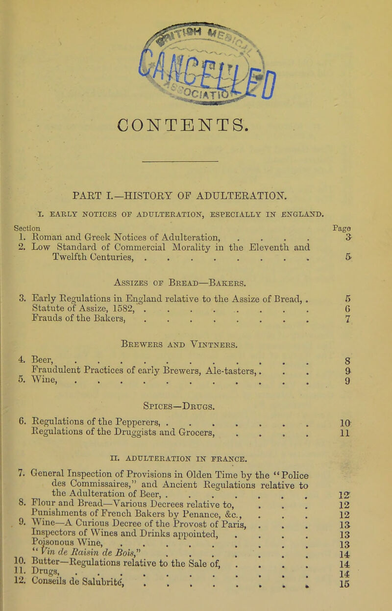 CONTENTS. PART I.—HISTORY OP ADULTERATION. I. EARLY NOTICES OE ADULTERATION, ESPECIALLY IN ENGLAND. Section Page 1. Roman and Greek Notices of Adulteration, .... 3 2. Low Standard of Commercial Morality in the Eleventh and Twelfth Centuries, 5 Assizes of Bread—Bakers. 3. Early Regulations in England relative to the Assize of Bread, . 5 Statute of Assize, 1582, ........ 6 Frauds of the Bakers, ........ 7 Brewers and Vintners. 4. Beer, 8 Fraudulent Practices of early Brewers, Ale-tasters,... 9 5. Wiue, 9 Spices—Drugs. 6. Regulations of the Pepperers, 10 Regulations of the Druggists and Grocers, .... 11 II. ADULTERATION IN FRANCE. 7. General Inspection of Provisions in Olden Time by the “Police des Commissaires,” and Ancient Regulations relative to the Adulteration of Beer, .... 8. Flour and Bread—Various Decrees relative to, Punishments of French Bakers by Penance, &c., 9. Wine—A Curious Decree of the Provost of Paris, Inspectors of Wines and Drinks appointed, Poisonous Wine, “ Vin de Raisin de Bois, .... Butter—Regulations relative to the Sale of, Drugs 10. 11. 12. C'onseils de Salubrite, 12 12 12 13 13 13 14 14 14 15