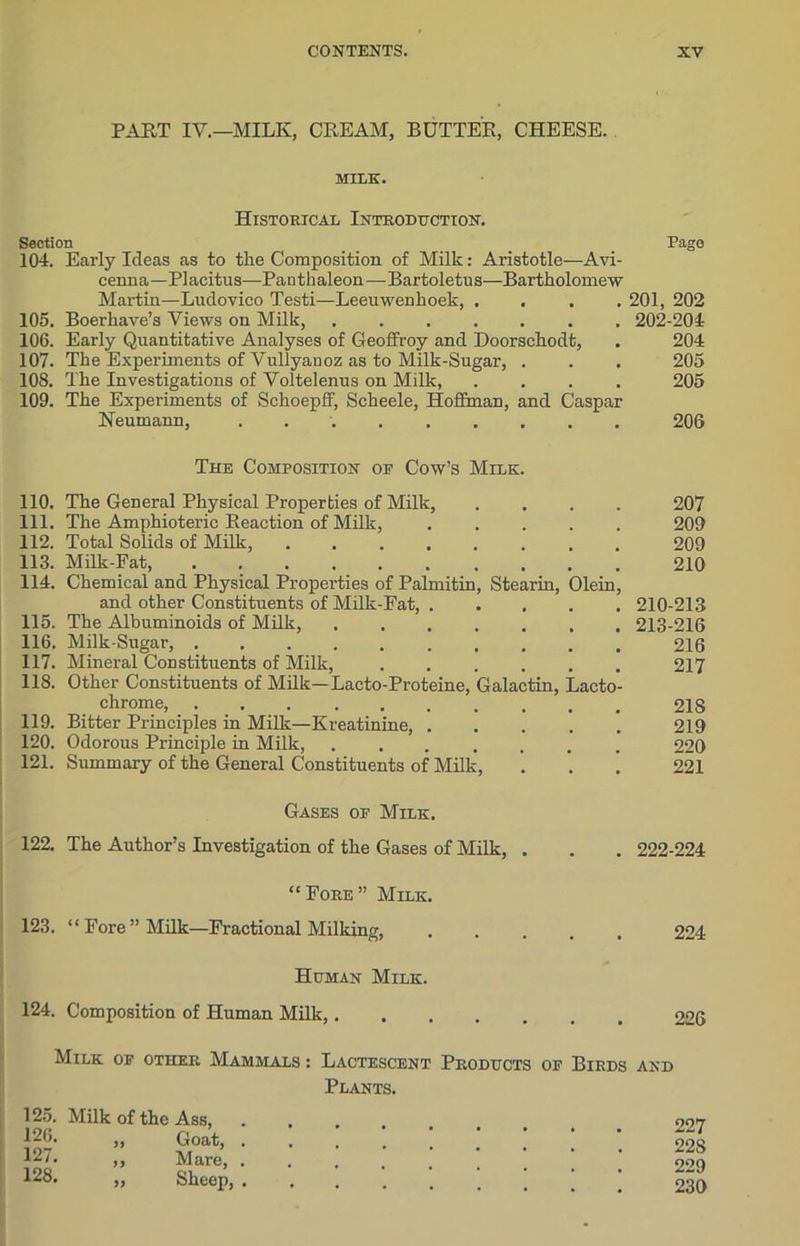 PART IV.—MILK, CREAM, BUTTER, CHEESE. MILE. Historical Introduction. Section Page 104. Early Ideas as to the Composition of Milk: Aristotle—Avi- cenna— Placitus—Panthaleon—Bartoletus—Bartholomew Martin—Ludovico Testi—Leeuwenhoek, .... 201, 202 105. Boei’have’s Views on Milk, ....... 202-204 106. Early Quantitative Analyses of Geoffroy and Doorschodt, . 204 107. The Experiments of Vullyanoz as to Milk-Sugar, . . . 205 10S. The Investigations of Voltelenus on Milk, .... 205 109. The Experiments of Schoepff, Scheele, Hoffman, and Caspar Neumann, 206 The Composition op Cow’s Milk. 110. The General Physical Properties of Milk, .... 207 111. The Amphioteric Reaction of Milk, ..... 209 112. Total Solids of Milk, 209 113. Milk-Fat, 210 114. Chemical and Physical Properties of Palmitin, Stearin, Olein, and other Constituents of Milk-Fat, 210-213 115. The Albuminoids of Milk, 213-216 116. Milk-Sugar, 216 117. Mineral Constituents of Milk, 217 118. Other Constituents of Milk—Lacto-Proteine, Galactin, Lacto- chrome, 218 119. Bitter Principles in Milk—Kreatinine, 219 120. Odorous Principle in Milk, 220 121. Summary of the General Constituents of Milk, ... 221 Gases of Milk. 122. The Author’s Investigation of the Gases of Milk, . . . 222-224 “Fore” Milk. 123. “Fore’’Milk—Fractional Milking, 224 Human Milk. 124. Composition of Human Milk,. Milk of other Mammals : Lactescent Products of Birds and Plants. 125. Milk of the 126. 127. 33 Ass, Goat, . 227 22S