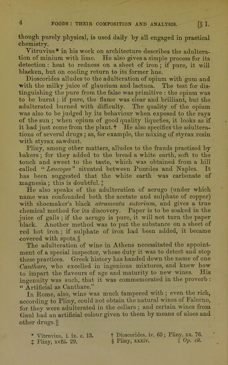 though purely physical, is used daily by all engaged in practical chemistry. Vitruvius* in his work on architecture describes the adultera- tion of minium with lime. He also gives a simple process for its detection : heat to redness on a sheet of iron; if pux-e, it will blacken, but on cooling return to its former hue. Dioscorides alludes to the adulteration of opium with gum and with the milky juice of glaucium and lactuca. The test for dis- tinguishing the pure from the false was primitive : the opium was to be burnt; if pure, the flame was clear and brilliant, but the adulterated burned with difficulty. The quality of the opium was also to be judged by its behaviour when exposed to the rays of the sun ; when opium of good quality liquefies, it looks as if it had just come from the plant, t He also specifies the adultera- tions of several drugs; as, for example, the mixing of styrax resin with styrax sawdust. Pliny, among other matters, alludes to the frauds practised by bakers; for they added to the bread a white earth, soft to the touch and sweet to the taste, which was obtained from a hill called “ Leucogee ” situated between Puzzoles and Naples. It has been suggested that the white earth was carbonate of magnesia; this is doubtful. $ He also speaks of the adulteration of aerugo (under which name was confounded both the acetate and sulphate of copper) with shoemaker’s black atramentu sutorium, and gives a true chemical method for its discovery. Paper is to be soaked in the juice of galls ; if the aerugo is pure, it will not turn the paper black. Another method was to put the substance on a sheet of red hot iron; if sulphate of iron had been added, it became covered with spots. § The adulteration of wine in Athens necessitated the appoint- ment of a special inspector, whose duty it was to detect and stop these practices. Gi’eek history has handed down the name of one Canthare, who excelled in ingenious mixtures, and knew how to impart the flavours of age and maturity to new wines. His ingenuity was such, that it was commemorated in the proverb : “ Artificial as Canthare.” In Pome, also, wine was much tampered with ; even the rich, according to Pliny, could not obtain the natural wines of Falerno, fox’ they wex’e adultex’ated in the cellax's ; and cex'tain wines fx’om Gaul had an artificial colour given to them by means of aloes and other drugs. || * Vitruvius, i. ix. c. 13. J Pliny, xvfii. 29. f Dioscorides, iv. G5; Pliny, xx. 76. § Pliny, xxxiv. || Op. cit.