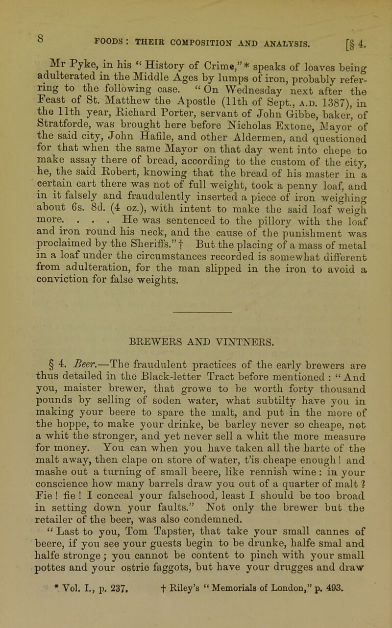 Mt Pyke, in his “ History of Crime,” * speaks of loaves being adulterated in the Middle Ages by lumps of iron, probably refer- ring to the following case. “On Wednesday next after the Feast of St. Matthew the Apostle (lltli of Sept., a.d. 1387), in the 11th year, Richard Porter, servant of John Gibbe, baker, of Stratforde, was brought here before Nicholas Extone, Mayor of the said city, John Hafile, and other Aldermen, and cpiestioned for that when the same Mayor on that day went into chepe to make assay there of bread, according to the custom of the city, he, the said Robert, knowing that the bread of his master in a certain cart there was not of full weight, took a penny loaf, and in it falsely and fraudulently inserted a piece of iron weighing about 6s. 8d. (4 oz.), with intent to make the said loaf weigh more. ... He was sentenced to the pillory with the loaf and iron round his neck, and the cause of the punishment was proclaimed by the Sheriffs.”! But the placing of a mass of metal in a loaf under the circumstances recorded is somewhat different from adulteration, for the man slipped in the iron to avoid a conviction for false weights. BREWERS AND VINTNERS. § 4. Beer.—The fraudulent practices of the early brewers are thus detailed in the Black-letter Tract before mentioned : “ And you, maister brewer, that growe to be worth forty thousand pounds by selling of soden water, what subtilty have you in making your beere to spare the malt, and put in the more of the hoppe, to make your drinke, be barley never so cheape, not a whit the stronger, and yet never sell a whit the more measure for money. You can when you have taken all the harte of the malt away, then clape on store of water, t’is cheape enough! and mashe out a turning of small beere, like rennish wine: in your conscience how many barrels draw you out of a quarter of malt ? Fie ! fie ! I conceal your falsehood, least I should be too broad in setting down your faults.” Not only the bi'ewer but the retailer of the beei’, was also condemned. “ Last to you, Tom Tapster, that take your small Cannes of beere, if you see your guests begin to be dnxnke, lialfe smal and halfe stronge; you cannot be content to pinch with your small pottes and your ostrie faggots, but have your drugges and draw f Riley’s “ Memorials of London,” p. 493. * Vol. I., p. 237.