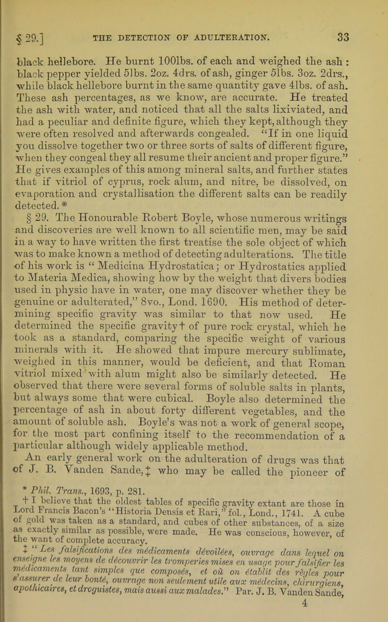 black hellebore. He burnt lOOlbs. of each and weighed the ash : black pepper yielded olbs. 2oz. 4drs. of ash, ginger 51bs. 3oz. 2drs., while black hellebore burnt in the same quantity gave 41bs. of ash. These ash percentages, as we know, are accurate. He treated the ash with water, and noticed that all the salts lixiviated, and had a peculiar and definite figure, which they kept, although they were often resolved and afterwards congealed. “If in one liquid you dissolve together two or three sorts of salts of different figure, when they congeal they all resume their ancient and proper figure.” He gives examples of this among mineral salts, and further states that if vitriol of Cyprus, rock alum, and nitre, be dissolved, on evaporation and crystallisation the different salts can be readily detected.* § 29. The Honourable Robert Boyle, whose numerous writings and discoveries are well known to all scientific men, may be said in a way to have written the first treatise the sole object of which was to make known a method of detecting adulterations. The title of his work is “ Medicina Hydi’ostatica; or Hydrostatics applied to Materia Medica,- showing how by the weight that divers bodies used in physic have in water, one may discover whether they be genuine or adulterated,” 8vo., Lond. 1690. His method of deter- mining specific gravity was similar to that now used. He determined the specific gravity! of pure rock crystal, which he took as a standard, comparing the specific weight of various minerals with it. He showed that impure mercury sublimate, Aveighed in this manner, would be deficient, and that Roman vitriol mixed with alum might also be similarly detected. He observed that there were several forms of soluble salts in plants, but always some that were cubical. Boyle also determined the percentage of ash in about forty different vegetables, and the amount of soluble ash. Boyle’s was not a work of general scope, for the most part confining itself to the recommendation of a particular although widely applicable method. An early general work on the adulteration of drugs was that of J. B. Vanden Sande, J who may be called the pioneer of * Phil. Trans., 1693, p. 281. + I believe that the oldest tables of specific gravity extant are those in Lord Francis Bacon’s “Historia Densis et Rari,” fol., Lond., 1741. A cube of gold was taken as a standard, and cubes of other substances, of a size as exactly similar as possible, were made. He was conscious, however, of the want of complete accuracy. + . falsifications des medicaments ddvoiMes, ouvrage dans lequel on enseigne les moyens cle ddcouvrir les tromperies mises en usage pour falsifier les medicaments lant simples que composes, et oil on dtablit des rdgles pour s assurer ue leur bonte, ouvrage non settlement utile aux mddecins, chirurgiens apot/ucaires, et droguistes, mais aussi aux malades.” Par. J. B. Vanden Sande’ 4