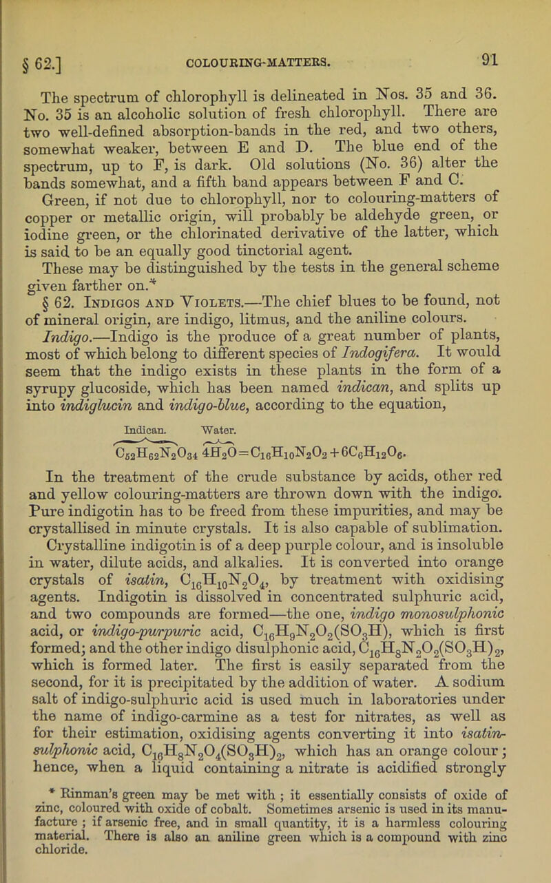 §62.] The spectrum of chlorophyll is delineated in Nos. 35 and 36. No. 35 is an alcoholic solution of fresh chlorophyll. There are two well-defined absorption-bands in the red, and two others, somewhat weaker, between E and D. The blue end of the spectrum, up to F, is dark. Old solutions (No. 36) alter the bands somewhat, and a fifth band appears between F and C. Green, if not due to chlorophyll, nor to colouring-matters of copper or metallic origin, will probably be aldehyde green, or iodine green, or the chlorinated derivative of the latter, which is said to be an equally good tinctorial agent. These may be distinguished by the tests in the general scheme given farther on.* § 62. Indigos and Violets.—The chief blues to be found, not of mineral origin, are indigo, litmus, and the aniline colours. Indigo.—Indigo is the produce of a great number of plants, most of which belong to different species of Indogifera. It would seem that the indigo exists in these plants in the form of a syrupy glucoside, which has been named indican, and splits up into indiglucin and indigo-blue, according to the equation, Indican. Water. C52H62N2O34 4H2O = C1GH10N2O2 +6C6H1206. In the treatment of the crude substance by acids, other red and yellow colouring-matters are thrown down with the indigo. Pure indigotin has to be freed from these impurities, and may be crystallised in minute crystals. It is also capable of sublimation. Crystalline indigotin is of a deep purple colour, and is insoluble in water, dilute acids, and alkalies. It is converted into orange crystals of isatin, C16H10N2O4, by treatment with oxidising agents. Indigotin is dissolved in concentrated sulphuric acid, and two compounds are formed—the one, indigo monosulphonic acid, or indigo-purpuric acid, C16H9N202(S03H), which is first formed; and the other indigo disulphonic acid, C16H8N„02(S03H)2, which is formed later. The first is easily separated from the second, for it is precipitated by the addition of water. A sodium salt of indigo-sulphuric acid is used much in laboratories under the name of indigo-carmine as a test for nitrates, as well as for their estimation, oxidising agents converting it into isatin- sulphonic acid, C10H8N2O4(SO3H)2, which has an orange colour; hence, when a liquid containing a nitrate is acidified strongly _ * Rinman’s green may be met with ; it essentially consists of oxide of zinc, coloured with oxide of cobalt. Sometimes arsenic is used in its manu- facture ; if arsenic free, and in small quantity, it is a harmless colouring material. There is also an aniline green which is a compound with zinc chloride.