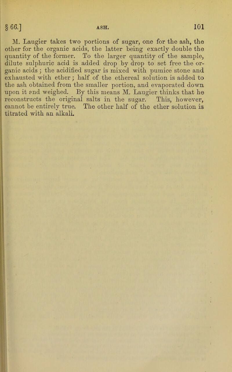 M. Laugier takes two portions of sugar, one for tlie ash, the other for the organic acids, the latter being exactly double the quantity of the former. To the larger quantity of the sample, dilute sulphuric acid is added drop by drop to set free the or- ganic acids ; the acidified sugar is mixed with pumice stone and exhausted with ether; half of the ethereal solution is added to the ash obtained from the smaller portion, and evaporated down upon it and weighed. By this means M. Laugier thinks that he reconstructs the original salts in the sugar. This, however, cannot be entirely true. The other half of the ether solution is titrated with an alkali.