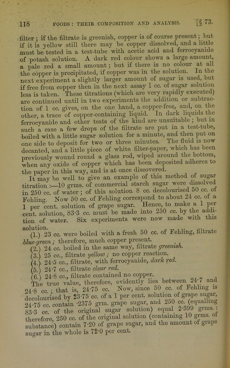 filter ; if tlie filtrate is greenish, copper is of course present; hut if it is yellow still there may he copper dissolved, and a little must be tested in a test-tube with acetic acid and ferrocyanide of potash solution. A dark red colour shows a large amount, a pale red a small amount • hut if there is no colour at all the copper is precipitated, if copper was in the solution. In the next experiment a slightly larger amount of sugar is used, but if free from copper then in the next assay 1 cc. of sugar solution less is taken. These titrations (which are very rapidly executed) are continued until in two experiments the addition or subtrac- tion of 1 cc. gives, on the one hand, a copper-free, and, on the other, a trace of copper-containing liquid. In dark liquids the ferrocyanide and other tests of the kind are unsuitable ; but in such a case a few drops of the filtrate are put in a test-tube, boiled with a little sugar solution for a minute, and then put on one side to deposit for two or three minutes. The fluid is now decanted, and a little piece of white filter-paper, which has been previously wound round a glass rod, wiped around the bottom, when any oxide of copper which has been deposited adheres to the paper in this way, and is at once discovered. It may be well to give an example of this method of sugar titration :—10 grms. of commercial starch sugar were dissolved in 250 cc. of water; of this solution 8 cc. decolourised oO cc. oi Fehlum. Now 50 cc. of Fehling correspond to about 24 cc. ot a 1 per 'cent, solution of grape sugar. Hence, to make a 1 per cent, solution, 83-3 cc. must be made into 250 cc by the addi- tion of water. Six experiments were now made with tins S°(l.) 23 cc. were boiled with a fresh 50 cc. of Fehling, filtrate blue-green ; therefore, much copper present. (2.) 24 cc. boiled in the same way, filtrate greenish. (3.) 25 cc., filtrate yellow ; no copper reaction. (4!) 24-5 cc., filtrate, with ferrocyanide, dark red. (5.) 24‘7 cc., filtrate clear red. (6.1 24-8 cc., filtrate contained no copper. The true value, therefore, evidently lies between 24 7 anc 24-8 cc ‘ that is, 24’75 cc. Now, since 50 cc. of Fehling is decolourised by 23-75 cc. of a 1 per cent, solution of grape sugar, 24-75 cc. contain -2375 grm. grape sugar, and 250 cc (equalling 83-3 cc of the original sugar solution) equal 2*399 gims. . therefore 250 cc. of the original solution (containing 10 grms. ol substance) contain 7‘20 of grape sugar, and the amount of grape sugar in the whole is 72-0 per cent.