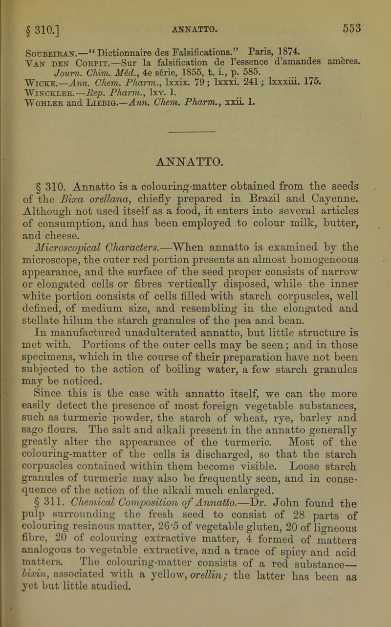 § 310.] Soubeiran.—“ Dictiomiaire des Falsifications.” Paris, 1874 Van den Corpit.—Sur la falsification de l’essence d’amandes ameres. Journ. Chim. Mecl., 4e serie, 1855, t. i., p. 585. Wicke.—Ann. Chem. Pharm., lxxix. 79; lxxxi. 241; lxxxiii. 175. Winckler. —Rep. Pharm., Ixv. 1. Wohler and Liebig.—Ann. Chem. Pharm., xxii. 1. ANNATTO. § 310. Annatto is a colouring-matter obtained from tbe seeds of tbe Bixa orellana, chiefly prepared in Brazil and Cayenne. Although not used itself as a food, it enters into several articles of consumption, and has been employed to colour milk, butter, and cheese. Microscopical Characters.—When annatto is examined by the microscope, the outer red portion presents an almost homogeneous appearance, and the surface of the seed proper consists of narrow or elongated cells or fibres vertically disposed, while the inner white portion consists of cells filled with starch corpuscles, well defined, of medium size, and resembling in the elongated and stellate hilum the starch granules of the pea and bean. In manufactured unadulterated annatto, but little structure is met with. Portions of the outer cells may be seen; and in those specimens, which in the course of their preparation have not been subjected to the action of boiling water, a few starch granules may be noticed. Since this is the case with annatto itself, we can the more easily detect the presence of most foreign vegetable substances, such as turmeric powder, the starch of wheat, rye, barley and sago flours. The salt and alkali present in the annatto generally greatly alter the appearance of the turmeric. Most of the colouring-matter of the cells is discharged, so that the starch corpuscles contained within them become visible. Loose starch granules of turmeric may also be frequently seen, and in conse- quence of the action of the alkali much enlarged. § 311. Chemical Composition of Annatto.—Dr. John found the pulp surrounding the fresh seed to consist of 28 parts of colouring resinous matter, 265 of vegetable gluten, 20 of ligneous fibre, 20 of colouring extractive matter, 4 formed of matters analogous to vegetable extractive, and a trace of spicy and acid matters. The colouring-matter consists of a red substance hixin, associated with a yellow, orellin; the latter has been as yet but little studied.