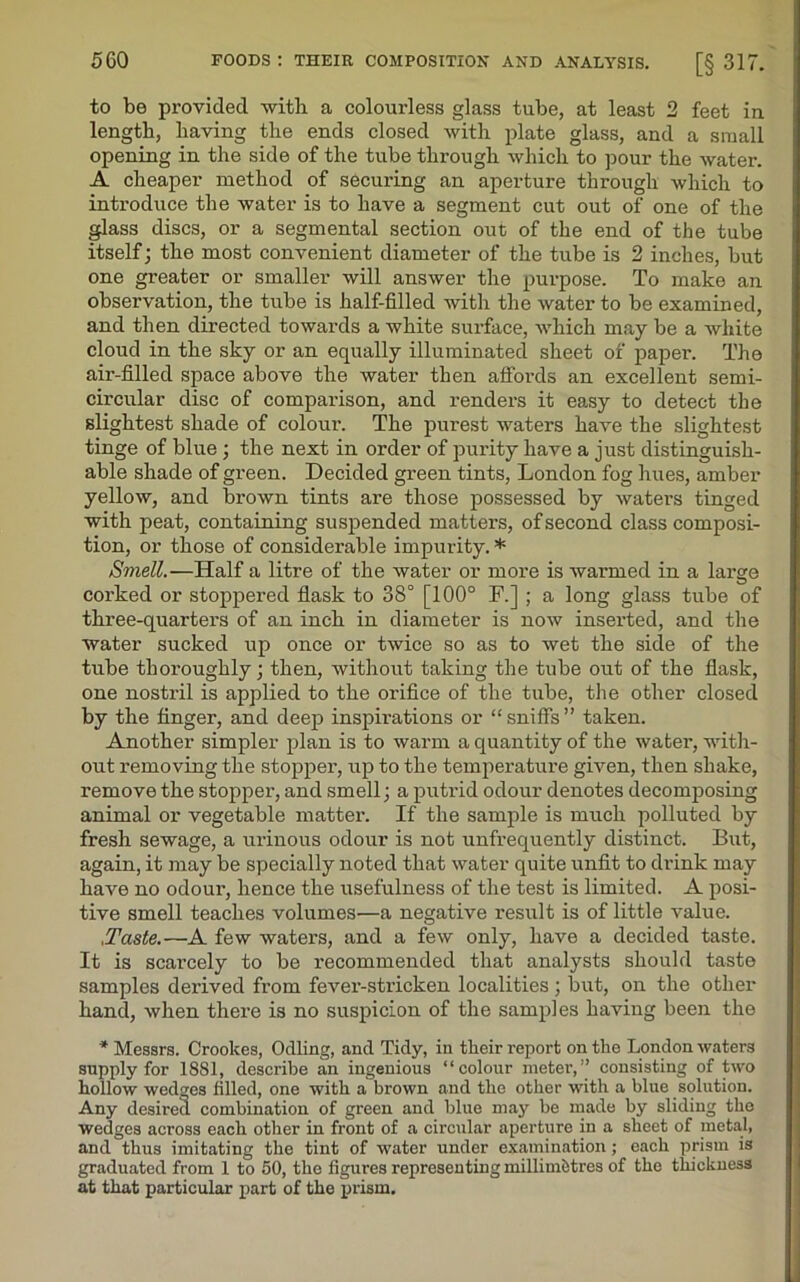 to be provided with a colourless glass tube, at least 2 feet in length, having the ends closed with plate glass, and a small opening in the side of the tube through which to pour the water. A cheaper method of securing an aperture through which to introduce the water is to have a segment cut out of one of the glass discs, or a segmental section out of the end of the tube itself; the most convenient diameter of the tube is 2 inches, but one greater or smaller will answer the purpose. To make an observation, the tube is half-filled with the water to be examined, and then directed towards a white surface, which may be a white cloud in the sky or an equally illuminated sheet of paper. The air-filled space above the water then affords an excellent semi- circular disc of comparison, and renders it easy to detect the slightest shade of colour. The purest waters have the slightest tinge of blue ; the next in order of purity have a just distinguish- able shade of green. Decided green tints, London fog hues, amber yellow, and brown tints are those possessed by waters tinged with peat, containing suspended matters, of second class composi- tion, or those of considerable impurity. * Smell.—Half a litre of the water or more is warmed in a large corked or stoppered flask to 38° [100° F.] ; a long glass tube of three-quarters of an inch in diameter is now inserted, and the water sucked up once or twice so as to wet the side of the tube thoroughly; then, without taking the tube out of the flask, one nostril is applied to the orifice of the tube, the other closed by the finger, and deep inspirations or “ sniffs” taken. Another simpler plan is to warm a quantity of the water, with- out removing the stopper, up to the temperature given, then shake, remove the stopper, and smell; a putrid odour denotes decomposing animal or vegetable matter. If the sample is much polluted by fresh sewage, a urinous odour is not unfrequently distinct. But, again, it may be specially noted that water quite unfit to drink may have no odour, hence the usefulness of the test is limited. A posi- tive smell teaches volumes—a negative result is of little value. .Taste.—A few waters, and a few only, have a decided taste. It is scarcely to be recommended that analysts should taste samples derived from fever-stricken localities ; but, on the other hand, when there is no suspicion of the samples having been the * Messrs. Crookes, Odling, and Tidy, in their report on the London waters supply for 1881, describe an ingenious “colour meter,” consisting of two hollow wedges filled, one with a brown and the other with a blue solution. Any desired combination of green and blue may be made by sliding the wedges across each other in front of a circular aperture in a sheet of metal, and thus imitating the tint of water under examination; each prism is graduated from 1 to 50, the figures representing millim&tres of the thickness at that particular part of the prism.