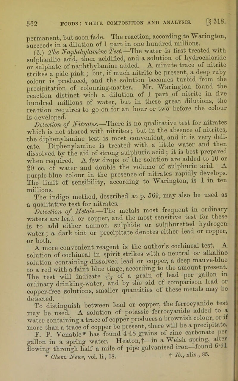 permanent, but soon fade. The reaction, according to Warington, succeeds in a dilution of 1 part in one hundred millions. (3.) The Naphtliylamine Test— The water is first treated with sulphanilic acid, then acidified, and a solution of hydrochloride or sulphate of naphthylamine added. A minute trace of nitrite strikes a pale pink ; but, if much nitrite be present, a deep ruby colour is produced, and the solution becomes turbid trom the precipitation of colouring-matter. Mr. Warington found the reaction distinct with a dilution of 1 part of nitrite in five hundred millions of water, but in these great dilutions, the reaction requires to go on for an hour or two before the colour is developed. Detection of Nitrates.—There is no qualitative test for nitrates which is not shared with nitrites j but in the absence of nitiites, the diphenylamine test is most convenient, and it is very deli- cate. Diphenylamine is treated with a little water and then dissolved by the aid of strong sulphuric acia \ it is best prepared when required. A few drops of the solution are added to 10 oi 20 cc. of water and double the volume of sulphuric acid. A purple-blue colour in the presence of nitrates rapidly develops. The limit of sensibility, according to Warington, is 1 in ten millions. The indigo method, described at p. 569, may also be used as a qualitative test for nitrates. Detection of Metals.—The metals most frequent in ordinary waters are lead or copper, and the most sensitive test for these is to add either ammon. sulphide or sulphuretted hydrogen water; a dark tint or precipitate denotes either lead or copper, or both. _ . A more convenient reagent is the author’s cochineal test. A solution of cochineal in spirit strikes with a neutral oi alkaline solution containing dissolved lead or copper, a deep mauve-blue to a red with a faint blue tinge, according to the amount present. The test will indicate TV of a grain of lead per gallon in ordinary drinking-water, and by the aid of comparison lead or copper-free solutions, smaller quantities of these metals may be detected To distinguish between lead or copper, the ferrocyanide test may be used. A solution of potassic ferrocyanide added to a water containing a trace of copper produces a brownish colour, or it more than a trace of copper be present, there will be a precipitate. F. P. Venable* has found 4-48 grains of zinc carbonate per gallon in a spring water. Heaton,t—in a Welsh spring, aitei flowing through half a mile of pipe galvanised iron—found b’il * Client. News, vol. li., IS. + xlix., So.