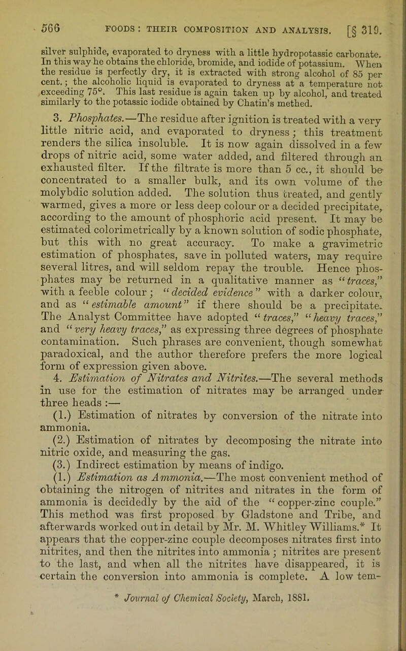 silver sulphide, evaporated to dryness with a little hydropotassic carbonate. In this way he obtains the chloride, bromide, and iodide of potassium. When the residue is perfectly dry, it is extracted with strong alcohol of 85 per cent.; the alcoholic liquid is evaporated to dryness at a temperature not exceeding 75°. This last residue is again taken up by alcohol, and treated similarly to the potassic iodide obtained by Chatin’s methed. 3. Phosphates.—The residue after ignition is treated with a very- little nitric acid, and evaporated to dryness; this treatment renders the silica insoluble. It is now again dissolved in a few drops of nitric acid, some water added, and filtered through an exhausted filter. If the filtrate is more than 5 cc., it should be- concentrated to a smaller bulk, and its own volume of the molybdic solution added. The solution thus treated, and gently warmed, gives a more or less deep colour or a decided precipitate, according to the amount of phosphoric acid present. It may be estimated colorimetrically by a known solution of sodic phosphate, but this with no great accuracy. To make a gravimetric estimation of phosphates, save in polluted waters, may require several litres, and will seldom repay the trouble. Hence phos- phates may be returned in a qualitative manner as “ traces, with a feeble colour ] “ decided evidence ” with a darker colour, and as “estimable amount” if there should be a precipitate. The Analyst Committee have adopted “traces,” “heavy traces,” and “ very heavy traces,” as expressing three degrees of phosphate contamination. Such phrases are convenient, though somewhat paradoxical, and the author therefore prefers the more logical form of expression given above. 4. Estimation of Nitrates and Nitrites.—The several methods in use for the estimation of nitrates may be arranged under three heads :— (1.) Estimation of nitrates by conversion of the nitrate into ammonia. (2.) Estimation of nitrates by decomposing the nitrate into nitric oxide, and measuring the gas. (3.) Indirect estimation by means of indigo. (1.) Estimation as Ammonia.—The most convenient method of obtaining the nitrogen of nitrites and nitrates in the form of ammonia is decidedly by the aid of the “ copper-zinc couple.” This method was first proposed by Gladstone and Tribe, and afterwards worked out in detail by Mr. M. Whitley Williams.* It appears that the copper-zinc couple decomposes nitrates first into nitrites, and then the nitrites into ammonia ; nitrites are present to the last, and when all the nitrites have disappeared, it is certain the conversion into ammonia is complete. A low tem-