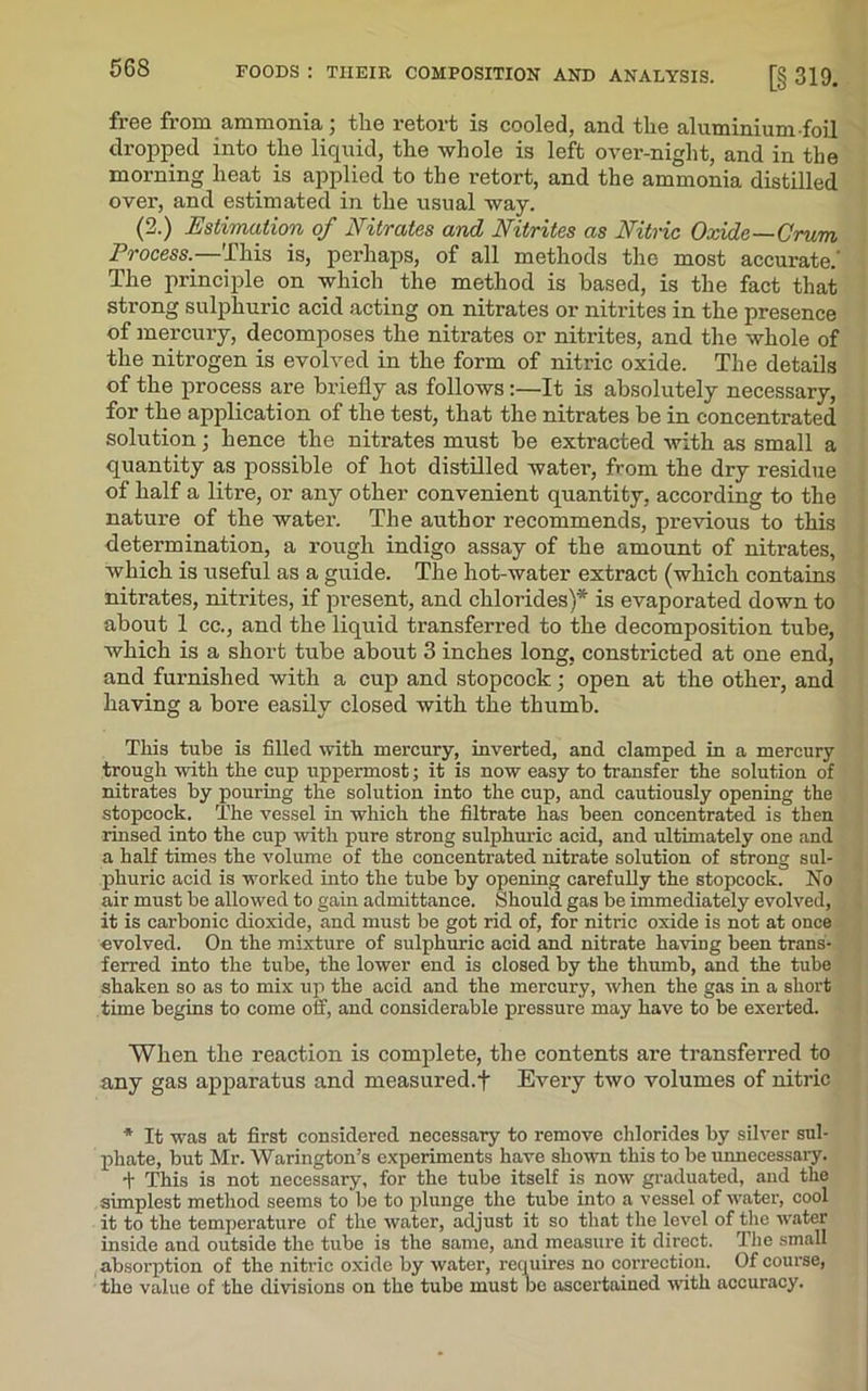 free from ammonia; the retort is cooled, and the aluminium foil dropped into the liquid, the whole is left over-night, and in the morning heat is applied to the retort, and the ammonia distilled over, and estimated in the usual way. (2.) Estimation of Nitrates and Nitrites as Nitric Oxide—Crum Process.—This is, perhaps, of all methods the most accurate.' The principle on which the method is based, is the fact that strong sulphuric acid acting on nitrates or nitrites in the presence of mercury, decomposes the nitrates or nitrites, and the whole of the nitrogen is evolved in the form of nitric oxide. The details of the process are briefly as follows:—It is absolutely necessary, for the application of the test, that the nitrates be in concentrated solution; hence the nitrates must be extracted with as small a quantity as possible of hot distilled water, from the dry residue of half a litre, or any other convenient quantity, according to the nature of the water. The author recommends, previous to this determination, a rough indigo assay of the amount of nitrates, which is useful as a guide. The hot-water extract (which contains nitrates, nitrites, if present, and chlorides)* is evaporated down to about 1 cc., and the liquid transferred to the decomposition tube, which is a short tube about 3 inches long, constricted at one end, and furnished with a cup and stopcock; open at the other, and having a bore easily closed with the thumb. This tube is filled with mercury, inverted, and clamped in a mercury trough with the cup uppermost; it is now easy to transfer the solution of nitrates by pouring the solution into the cup, and cautiously opening the stopcock. The vessel in which the filtrate has been concentrated is then rinsed into the cup with pure strong sulphuric acid, and ultimately one and a half times the volume of the concentrated nitrate solution of strong sul- phuric acid is worked into the tube by opening carefully the stopcock. No air must be allowed to gain admittance. Should gas be immediately evolved, it is carbonic dioxide, and must be got rid of, for nitric oxide is not at once evolved. On the mixture of sulphuric acid and nitrate having been trans- ferred into the tube, the lower end is closed by the thumb, and the tube shaken so as to mix up the acid and the mercury, when the gas in a short time begins to come off, and considerable pressure may have to be exerted. When the reaction is complete, the contents are transferred to any gas apparatus and measured.f Every two volumes of nitric * It was at first considered necessary to remove chlorides by silver sul- phate, but Mr. Warington’s experiments have shown this to be unnecessary. + This is not necessary, for the tube itself is now graduated, and the simplest method seems to be to plunge the tube into a vessel of water, cool it to the temperature of the water, adjust it so that the level of the water inside and outside the tube is the same, and measure it direct. The small absorption of the nitric oxide by water, requires no correction. Of course, the value of the divisions on the tube must be ascertained with accuracy.