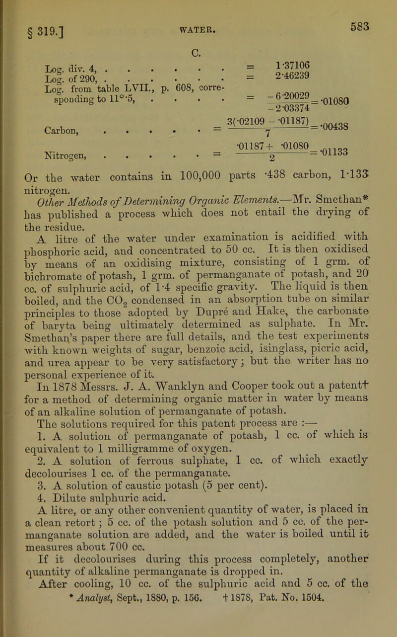 § 319.] C. Log. div. 4, Log. of 290, ...••• Log. from table LVII., p. 608, corre- sponding to 11° '5, . Carbon, Nitrogen, = 1-37106 = 2-46239 = -6-20029 -2-03374 3( 02109 - -01187) 7 •01187+ -010SO 2 = -oioso = -00438 = -01133 Or the water contains in 100,000 parts -438 carbon, 1-133 nitrogen. Other Methods of Determining Organic Elements— Mr. Smethan* has published a process which does not entail the drying of the residue. A litre of the water under examination is acidified with phosphoric acid, and concentrated to 50 cc. It is then oxidised by means of an oxidising mixture, consisting of 1 grm. of bichromate of potash, 1 grm. of permanganate ot potash, and 20 cc. of sulphuric acid, of 14 specific gravity. The liquid is then boiled, and the C02 condensed in an absorption tube on similar principles to those adopted by Dupre and Hake, the carbonate of bax-yta being ultimately determined as sulphate. In Mr. Smethan’s paper there are full details, and the test experiments with known weights of sugar, benzoic acid, isinglass, picric acid, and urea appear to be very satisfactory j but the writer has no personal experience of it. In 1878 Messrs. J. A. Wanklyn and Cooper took out a patentt for a method of determining organic matter in water by means of an alkaline solution of permanganate of potash. The solutions required for this patent process are :— 1. A solution of permanganate of potash, 1 cc. of which is equivalent to 1 milligramme of oxygen. 2. A solution of ferrous sulphate, 1 cc. of which exactly decolourises 1 cc. of the permanganate. 3. A solution of caustic potash (5 per cent). 4. Dilute sulphuric acid. A litre, or any other convenient quantity of water, is placed in a clean retort ; 5 cc. of the potash solution and 5 cc. of the per- manganate solution are added, and the water is boiled until it measures about 700 cc. If it decolourises during this process completely, another quantity of alkaline permanganate is dropped in. After cooling, 10 cc. of the sulphuric acid and 5 cc. of the * Analyst, Sept., 1880, p. 156. + 187S, Pat. No. 1504.