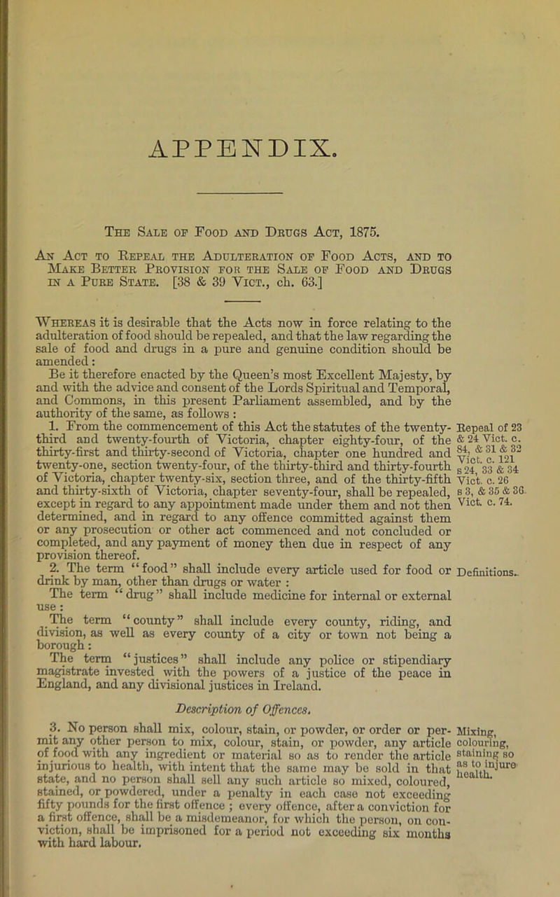 APPENDIX The Sale oe Food and Drugs Act, 1875. An Act to Repeal the Adulteration of Food Acts, and to Make Better Provision for the Sale of Food and Drugs in a Pure State. [38 & 39 Vict., ck. 63.] Whereas it is desirable that tbe Acts now in force relating to the adulteration of food should be repealed, and that the law regarding the sale of food and drugs in a pure and genuine condition should be amended: Be it therefore enacted by the Queen’s most Excellent Majesty, by and with the advice and consent of the Lords Spiritual and Temporal, and Commons, in this present Parliament assembled, and by the authority of the same, as follows : 1. From the commencement of this Act the statutes of the twenty- third and twenty-fourth of Victoria, chapter eighty-four, of the thirty-first and thirty- second of Victoria, chapter one hundred and twenty-one, section twenty-four, of the thirty-third and thirty-fourth of Victoria, chapter twenty-six, section three, and of the thirty-fifth and thirty-sixth of Victoria, chapter seventy-four, shall be repealed, except in regard to any appointment made under them and not then determined, and in regard to any offence committed against them or any prosecution or other act commenced and not concluded or completed, and any payment of money then due in respect of any provision thereof. 2. The term “food” shall include every article used for food or drink by man, other than drugs or water : The term “drug” shall include medicine for internal or external use : The term “county” shall include every county, riding, and division, as well as every county of a city or town not being a borough: The term “justices” shall include any police or stipendiary magistrate invested with the powers of a justice of the peace in England, and any divisional justices in Ireland. Description of Offences. _3. No person shall mix, colour, stain, or powder, or order or per- mit any other person to mix, colour, stain, or powder, any article of food with any ingredient or material so as to render the article injurious to health, with intent that the same may be sold in that state, and no person shall sell any such article so mixed, coloured, stained, or powdered, under a penalty in each case not exceeding fifty pounds for the first offence ; every offence, after a conviction for a .first offence, shall be a misdemeanor, for which the person, on con- viction, shall be imprisoned for a period not exceeding six months with hard labour. Bepeal of 23 & 24 Viet. c. S4, & 31 & 32 Viet. c. 121 S 24, 33 & 34 Yict. o. 26 s 3, & 35 & 3G. Viet. c. 74. Definitions.. Mixing, colouring, staining so as to injure health.